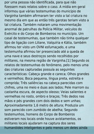 por uma pessoa não identiﬁcada, para que não
ﬁzessem mais relatos sobre o caso. A mídia em geral
informou que várias testemunhas do município de
Varginha também aﬁrmaram ter visto a tal criatura no
mesmo dia em que as então três garotas teriam visto a
tal criatura. Também notaram uma movimentação
anormal de patrulhas da Polícia Militar, veículos do
Exército e do Corpo de Bombeiros no município. Um
casal de testemunhas, que também não tinha qualquer
tipo de ligação com Liliane, Valquíria e Kátia, também
aﬁrmou ter visto um OVNI esfumaçado, e uma
testemunha aﬁrmou ter presenciado até a queda de
uma nave e seus destroços sendo recolhidos por
militares, na mesma região de Varginha.[1] Segundo os
relatos de testemunhas do fenômeno, pelo menos uma
das criaturas capturadas possuía as seguintes
características: Cabeça grande e careca; Olhos grandes
e vermelhos; Boca pequena, língua preta, estreita e
comprida; Três saliências na cabeça parecidas com
chifres, uma no meio e duas aos lados; Pele marrom ou
castanha escura, de aspecto oleoso; Veias salientes e
vermelhas no rosto, ombro e braços; Três dedos nas
mãos e pés grandes com dois dedos e sem unhas;
Aproximadamente 1,6 metro de altura; Produzia um
som parecido com zumbido de abelha; Segundo
testemunhos, homens do Corpo de Bombeiros
estiveram nos locais onde houve avistamentos, os
militares locais ajudaram na captura dos seres
humanóides inteligentes e pelo menos um deles ainda
 