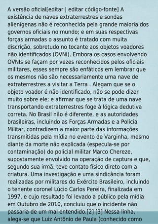 A versão oﬁcial[editar | editar código-fonte] A
existência de naves extraterrestres e sondas
alienígenas não é reconhecida pela grande maioria dos
governos oﬁciais no mundo; e em suas respectivas
forças armadas o assunto é tratado com muita
discrição, sobretudo no tocante aos objetos voadores
não identiﬁcados (OVNI). Embora os casos envolvendo
OVNIs se façam por vezes reconhecidos pelos oﬁciais
militares, esses sempre são enfáticos em lembrar que
os mesmos não são necessariamente uma nave de
extraterrestres a visitar a Terra . Alegam que se o
objeto voador é não identiﬁcado, não se pode dizer
muito sobre ele; e aﬁrmar que se trata de uma nave
transportando extraterrestres foge à lógica dedutiva
correta. No Brasil não é diferente, e as autoridades
brasileiras, incluindo as Forças Armadas e a Polícia
Militar, contradizem a maior parte das informações
transmitidas pela mídia no evento de Varginha, mesmo
diante da morte não explicada (especula-se por
contaminação) do policial militar Marco Chereze,
supostamente envolvido na operação de captura e que,
segundo sua irmã, teve contato físico direto com a
criatura. Uma investigação e uma sindicância foram
realizadas por militares do Exército Brasileiro, incluindo
o tenente coronel Lúcio Carlos Pereira, ﬁnalizada em
1997, e cujo resultado foi levado a público pela mídia
em Outubro de 2010, concluiu que o incidente não
passaria de um mal entendido.[2] [3] Nessa linha,
alega-se que Luiz Antônio de Paula (conhecido como
 