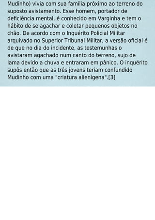 Mudinho) vivia com sua família próximo ao terreno do
suposto avistamento. Esse homem, portador de
deﬁciência mental, é conhecido em Varginha e tem o
hábito de se agachar e coletar pequenos objetos no
chão. De acordo com o Inquérito Policial Militar
arquivado no Superior Tribunal Militar, a versão oﬁcial é
de que no dia do incidente, as testemunhas o
avistaram agachado num canto do terreno, sujo de
lama devido a chuva e entraram em pânico. O inquérito
supôs então que as três jovens teriam confundido
Mudinho com uma "criatura alienígena".[3]
 