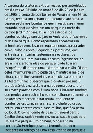 A captura de criaturas extraterrestres por autoridades
brasileiras Às 08:00hs da manhã do dia 20 de janeiro
de 1996, o corpo de bombeiros de Varginha, em Minas
Gerais, recebia uma chamada telefônica anônima. A
pessoa pedia aos bombeiros que investigassem uma
estranha criatura vista em um parque no norte do
distrito Jardim Andere. Duas horas depois, os
bombeiros chegavam ao Jardim Andere para fazerem a
busca no parque. Como esperavam encontrar um
animal selvagem, levaram equipamentos apropriados
como jaulas e redes. Segundo os jornalistas, que
entrevistaram várias testemunhas oculares, os
bombeiros subiram por uma encosta íngreme até as
áreas mais arborizadas do parque, onde ﬁcaram
estupefatos diante de uma extraordinária visão. Diante
deles murmurava um bípede de um metro e meio de
altura, com olhos vermelhos e pele oleosa e marrom.
As testemunhas disseram que a criatura possuía 3
protuberâncias na testa e uma pequena abertura em
seu rosto parecida com à uma boca. Disseram também
que produzia um estranho som semelhante ao zumbido
de abelhas e parecia estar ferida. Enquanto os
bombeiros capturavam a criatura o chefe do grupo
entrou em contato com a base militar, que ﬁca perto
do local. O comandante da base, o general Sérgio
Coelho Lima, rapidamente enviou as suas tropas para
isolarem o parque. Um homem, o operário de
construção Henrique José, testemunhou todo o
incidente do terraço de uma casa vizinha ao parque e
 