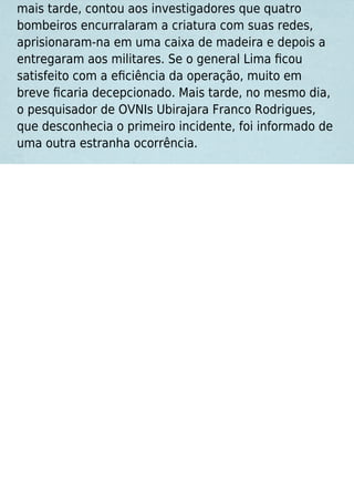 mais tarde, contou aos investigadores que quatro
bombeiros encurralaram a criatura com suas redes,
aprisionaram-na em uma caixa de madeira e depois a
entregaram aos militares. Se o general Lima ﬁcou
satisfeito com a eﬁciência da operação, muito em
breve ﬁcaria decepcionado. Mais tarde, no mesmo dia,
o pesquisador de OVNIs Ubirajara Franco Rodrigues,
que desconhecia o primeiro incidente, foi informado de
uma outra estranha ocorrência.
 