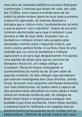Uma série de chamadas telefônicas levaram Rodrigues
a entrevistar 3 meninas que diziam ter visto, por volta
das 15:00hs, uma criatura encolhida perto de um
prédio do Jardim Andere (perto do local onde a primeira
criatura foi capturada). As meninas disseram a
Ubirajara que a criatura tinha 3 protuberâncias na testa
e que se parecia "com o demônio". Depois do encontro
correram aterrorizadas para casa e contaram o que
ocorrera à mãe de duas delas. Enquanto isso, os
bombeiros e militares tinham sido avisados pelos
assustados vizinhos sobre a Segunda criatura, que
como a outra, parecia ferida. A rua ﬁcou cheia de uma
multidão que viu como os bombeiros e militares
capturaram o ser para logo desaparecerem. Foi apenas
uma questão de tempo para que os caminhos de
Ubirajara e Pacaccini, um colega ufólogo, se
cruzassem. Pacaccini estava investigando os
acontecimentos da manhã do dia 20 sem saber do
segundo incidente. Os dois ufólogos logo perceberam
que estavam investigando dois casos distintos. Unindo
forças, lançaram uma campanha solicitando entrevistas
com mais testemunhas. Os boatos sobre a captura de
dois extraterrestres difundiram-se muito rápido e foram
notícia em diversas revista do país. Os ufólogos do
Brasil inteiro foram à Varginha para averiguar com
exatidão o que tinha acontecido. Foram feitas reuniões,
a imprensa local foi notiﬁcada e em seguida mais de
sessenta testemunhas puseram-se em contato com os
pesquisadores. Diferente de grande maioria dos casos
 