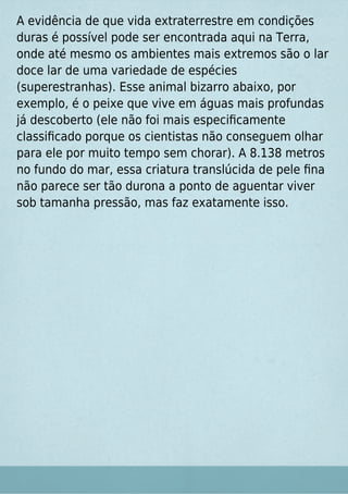 A evidência de que vida extraterrestre em condições
duras é possível pode ser encontrada aqui na Terra,
onde até mesmo os ambientes mais extremos são o lar
doce lar de uma variedade de espécies
(superestranhas). Esse animal bizarro abaixo, por
exemplo, é o peixe que vive em águas mais profundas
já descoberto (ele não foi mais especiﬁcamente
classiﬁcado porque os cientistas não conseguem olhar
para ele por muito tempo sem chorar). A 8.138 metros
no fundo do mar, essa criatura translúcida de pele ﬁna
não parece ser tão durona a ponto de aguentar viver
sob tamanha pressão, mas faz exatamente isso.
 