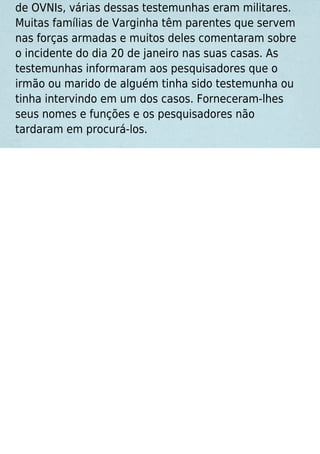 de OVNIs, várias dessas testemunhas eram militares.
Muitas famílias de Varginha têm parentes que servem
nas forças armadas e muitos deles comentaram sobre
o incidente do dia 20 de janeiro nas suas casas. As
testemunhas informaram aos pesquisadores que o
irmão ou marido de alguém tinha sido testemunha ou
tinha intervindo em um dos casos. Forneceram-lhes
seus nomes e funções e os pesquisadores não
tardaram em procurá-los.
 