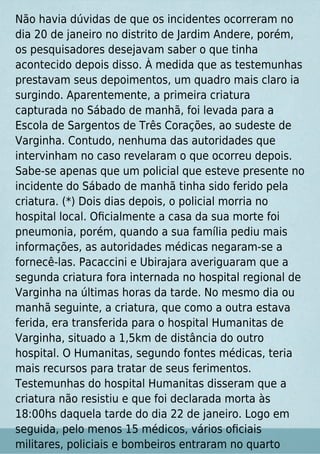 Não havia dúvidas de que os incidentes ocorreram no
dia 20 de janeiro no distrito de Jardim Andere, porém,
os pesquisadores desejavam saber o que tinha
acontecido depois disso. À medida que as testemunhas
prestavam seus depoimentos, um quadro mais claro ia
surgindo. Aparentemente, a primeira criatura
capturada no Sábado de manhã, foi levada para a
Escola de Sargentos de Três Corações, ao sudeste de
Varginha. Contudo, nenhuma das autoridades que
intervinham no caso revelaram o que ocorreu depois.
Sabe-se apenas que um policial que esteve presente no
incidente do Sábado de manhã tinha sido ferido pela
criatura. (*) Dois dias depois, o policial morria no
hospital local. Oﬁcialmente a casa da sua morte foi
pneumonia, porém, quando a sua família pediu mais
informações, as autoridades médicas negaram-se a
fornecê-las. Pacaccini e Ubirajara averiguaram que a
segunda criatura fora internada no hospital regional de
Varginha na últimas horas da tarde. No mesmo dia ou
manhã seguinte, a criatura, que como a outra estava
ferida, era transferida para o hospital Humanitas de
Varginha, situado a 1,5km de distância do outro
hospital. O Humanitas, segundo fontes médicas, teria
mais recursos para tratar de seus ferimentos.
Testemunhas do hospital Humanitas disseram que a
criatura não resistiu e que foi declarada morta às
18:00hs daquela tarde do dia 22 de janeiro. Logo em
seguida, pelo menos 15 médicos, vários oﬁciais
militares, policiais e bombeiros entraram no quarto
 