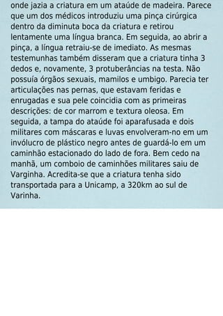 onde jazia a criatura em um ataúde de madeira. Parece
que um dos médicos introduziu uma pinça cirúrgica
dentro da diminuta boca da criatura e retirou
lentamente uma língua branca. Em seguida, ao abrir a
pinça, a língua retraiu-se de imediato. As mesmas
testemunhas também disseram que a criatura tinha 3
dedos e, novamente, 3 protuberâncias na testa. Não
possuía órgãos sexuais, mamilos e umbigo. Parecia ter
articulações nas pernas, que estavam feridas e
enrugadas e sua pele coincidia com as primeiras
descrições: de cor marrom e textura oleosa. Em
seguida, a tampa do ataúde foi aparafusada e dois
militares com máscaras e luvas envolveram-no em um
invólucro de plástico negro antes de guardá-lo em um
caminhão estacionado do lado de fora. Bem cedo na
manhã, um comboio de caminhões militares saiu de
Varginha. Acredita-se que a criatura tenha sido
transportada para a Unicamp, a 320km ao sul de
Varinha.
 