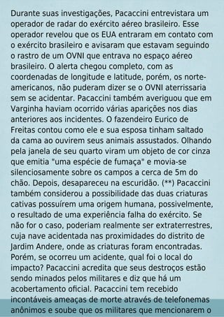 Durante suas investigações, Pacaccini entrevistara um
operador de radar do exército aéreo brasileiro. Esse
operador revelou que os EUA entraram em contato com
o exército brasileiro e avisaram que estavam seguindo
o rastro de um OVNI que entrava no espaço aéreo
brasileiro. O alerta chegou completo, com as
coordenadas de longitude e latitude, porém, os norte-
americanos, não puderam dizer se o OVNI aterrissaria
sem se acidentar. Pacaccini também averiguou que em
Varginha haviam ocorrido várias aparições nos dias
anteriores aos incidentes. O fazendeiro Eurico de
Freitas contou como ele e sua esposa tinham saltado
da cama ao ouvirem seus animais assustados. Olhando
pela janela de seu quarto viram um objeto de cor cinza
que emitia "uma espécie de fumaça" e movia-se
silenciosamente sobre os campos a cerca de 5m do
chão. Depois, desapareceu na escuridão. (**) Pacaccini
também considerou a possibilidade das duas criaturas
cativas possuírem uma origem humana, possivelmente,
o resultado de uma experiência falha do exército. Se
não for o caso, poderiam realmente ser extraterrestres,
cuja nave acidentada nas proximidades do distrito de
Jardim Andere, onde as criaturas foram encontradas.
Porém, se ocorreu um acidente, qual foi o local do
impacto? Pacaccini acredita que seus destroços estão
sendo minados pelos militares e diz que há um
acobertamento oﬁcial. Pacaccini tem recebido
incontáveis ameaças de morte através de telefonemas
anônimos e soube que os militares que mencionarem o
 