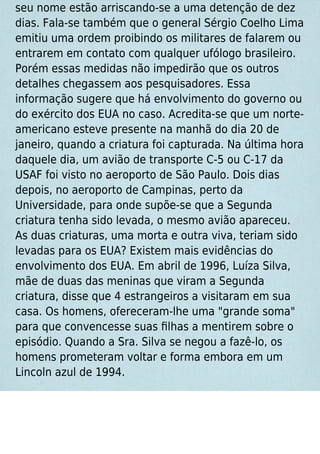 seu nome estão arriscando-se a uma detenção de dez
dias. Fala-se também que o general Sérgio Coelho Lima
emitiu uma ordem proibindo os militares de falarem ou
entrarem em contato com qualquer ufólogo brasileiro.
Porém essas medidas não impedirão que os outros
detalhes chegassem aos pesquisadores. Essa
informação sugere que há envolvimento do governo ou
do exército dos EUA no caso. Acredita-se que um norte-
americano esteve presente na manhã do dia 20 de
janeiro, quando a criatura foi capturada. Na última hora
daquele dia, um avião de transporte C-5 ou C-17 da
USAF foi visto no aeroporto de São Paulo. Dois dias
depois, no aeroporto de Campinas, perto da
Universidade, para onde supõe-se que a Segunda
criatura tenha sido levada, o mesmo avião apareceu.
As duas criaturas, uma morta e outra viva, teriam sido
levadas para os EUA? Existem mais evidências do
envolvimento dos EUA. Em abril de 1996, Luíza Silva,
mãe de duas das meninas que viram a Segunda
criatura, disse que 4 estrangeiros a visitaram em sua
casa. Os homens, ofereceram-lhe uma "grande soma"
para que convencesse suas ﬁlhas a mentirem sobre o
episódio. Quando a Sra. Silva se negou a fazê-lo, os
homens prometeram voltar e forma embora em um
Lincoln azul de 1994.
 