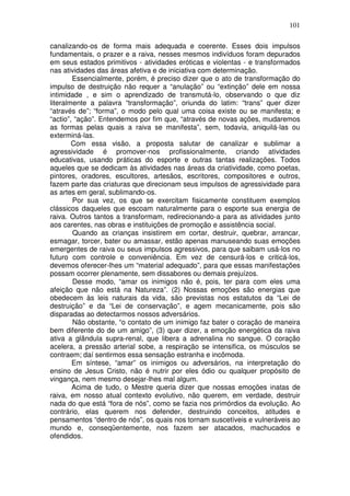 101
canalizando-os de forma mais adequada e coerente. Esses dois impulsos
fundamentais, o prazer e a raiva, nesses mesmos indivíduos foram depurados
em seus estados primitivos - atividades eróticas e violentas - e transformados
nas atividades das áreas afetiva e de iniciativa com determinação.
Essencialmente, porém, é preciso dizer que o ato de transformação do
impulso de destruição não requer a “anulação” ou “extinção” dele em nossa
intimidade , e sim o aprendizado de transmutá-lo, observando o que diz
literalmente a palavra “transformação”, oriunda do latim: “trans” quer dizer
“através de”; “forma”, o modo pelo qual uma coisa existe ou se manifesta; e
“actio”, “ação”. Entendemos por fim que, “através de novas ações, mudaremos
as formas pelas quais a raiva se manifesta”, sem, todavia, aniquilá-las ou
exterminá-las.
Com essa visão, a proposta salutar de canalizar e sublimar a
agressividade é promover-nos profissionalmente, criando atividades
educativas, usando práticas do esporte e outras tantas realizações. Todos
aqueles que se dedicam às atividades nas áreas da criatividade, como poetas,
pintores, oradores, escultores, artesãos, escritores, compositores e outros,
fazem parte das criaturas que direcionam seus impulsos de agressividade para
as artes em geral, sublimando-os.
Por sua vez, os que se exercitam fisicamente constituem exemplos
clássicos daqueles que escoam naturalmente para o esporte sua energia de
raiva. Outros tantos a transformam, redirecionando-a para as atividades junto
aos carentes, nas obras e instituições de promoção e assistência social.
Quando as crianças insistirem em cortar, destruir, quebrar, arrancar,
esmagar, torcer, bater ou amassar, estão apenas manuseando suas emoções
emergentes de raiva ou seus impulsos agressivos, para que saibam usá-los no
futuro com controle e conveniência. Em vez de censurá-los e criticá-los,
devemos oferecer-lhes um “material adequado”, para que essas manifestações
possam ocorrer plenamente, sem dissabores ou demais prejuízos.
Desse modo, “amar os inimigos não é, pois, ter para com eles uma
afeição que não está na Natureza”. (2) Nossas emoções são energias que
obedecem às leis naturais da vida, são previstas nos estatutos da “Lei de
destruição” e da “Lei de conservação”, e agem mecanicamente, pois são
disparadas ao detectarmos nossos adversários.
Não obstante, “o contato de um inimigo faz bater o coração de maneira
bem diferente do de um amigo”, (3) quer dizer, a emoção energética da raiva
ativa a glândula supra-renal, que libera a adrenalina no sangue. O coração
acelera, a pressão arterial sobe, a respiração se intensifica, os músculos se
contraem; daí sentirmos essa sensação estranha e incômoda.
Em síntese, “amar” os inimigos ou adversários, na interpretação do
ensino de Jesus Cristo, não é nutrir por eles ódio ou qualquer propósito de
vingança, nem mesmo desejar-lhes mal algum.
Acima de tudo, o Mestre queria dizer que nossas emoções inatas de
raiva, em nosso atual contexto evolutivo, não querem, em verdade, destruir
nada do que está “fora de nós”, como se fazia nos primórdios da evolução. Ao
contrário, elas querem nos defender, destruindo conceitos, atitudes e
pensamentos “dentro de nós”, os quais nos tornam suscetíveis e vulneráveis ao
mundo e, conseqüentemente, nos fazem ser atacados, machucados e
ofendidos.
 