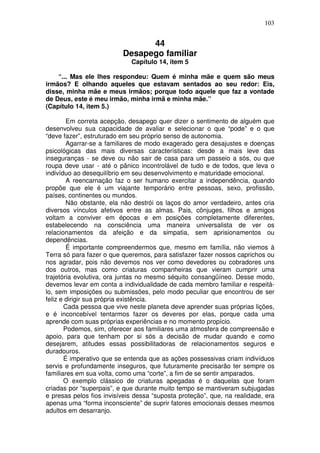 103
44
Desapego familiar
Capítulo 14, item 5
“... Mas ele lhes respondeu: Quem é minha mãe e quem são meus
irmãos? E olhando aqueles que estavam sentados ao seu redor: Eis,
disse, minha mãe e meus irmãos; porque todo aquele que faz a vontade
de Deus, este é meu irmão, minha irmã e minha mãe.”
(Capítulo 14, item 5.)
Em correta acepção, desapego quer dizer o sentimento de alguém que
desenvolveu sua capacidade de avaliar e selecionar o que “pode” e o que
“deve fazer”, estruturado em seu próprio senso de autonomia.
Agarrar-se a familiares de modo exagerado gera desajustes e doenças
psicológicas das mais diversas características: desde a mais leve das
inseguranças - se deve ou não sair de casa para um passeio a sós, ou que
roupa deve usar - até o pânico incontrolável de tudo e de todos, que leva o
indivíduo ao desequilíbrio em seu desenvolvimento e maturidade emocional.
A reencarnação faz o ser humano exercitar a independência, quando
propõe que ele é um viajante temporário entre pessoas, sexo, profissão,
países, continentes ou mundos.
Não obstante, ela não destrói os laços do amor verdadeiro, antes cria
diversos vínculos afetivos entre as almas. Pais, cônjuges, filhos e amigos
voltam a conviver em épocas e em posições completamente diferentes,
estabelecendo na consciência uma maneira universalista de ver os
relacionamentos da afeição e da simpatia, sem aprisionamentos ou
dependências.
É importante compreendermos que, mesmo em família, não viemos à
Terra só para fazer o que queremos, para satisfazer fazer nossos caprichos ou
nos agradar, pois não devemos nos ver como devedores ou cobradores uns
dos outros, mas como criaturas companheiras que vieram cumprir uma
trajetória evolutiva, ora juntas no mesmo séquito consangüíneo. Desse modo,
devemos levar em conta a individualidade de cada membro familiar e respeitá-
lo, sem imposições ou submissões, pelo modo peculiar que encontrou de ser
feliz e dirigir sua própria existência.
Cada pessoa que vive neste planeta deve aprender suas próprias lições,
e é inconcebível tentarmos fazer os deveres por elas, porque cada uma
aprende com suas próprias experiências e no momento propício.
Podemos, sim, oferecer aos familiares uma atmosfera de compreensão e
apoio, para que tenham por si sós a decisão de mudar quando e como
desejarem, atitudes essas possibilitadoras de relacionamentos seguros e
duradouros.
É imperativo que se entenda que as ações possessivas criam indivíduos
servis e profundamente inseguros, que futuramente precisarão ter sempre os
familiares em sua volta, como uma “corte”, a fim de se sentir amparados.
O exemplo clássico de criaturas apegadas é o daquelas que foram
criadas por “superpais”, e que durante muito tempo se mantiveram subjugadas
e presas pelos fios invisíveis dessa “suposta proteção”, que, na realidade, era
apenas uma “forma inconsciente” de suprir fatores emocionais desses mesmos
adultos em desarranjo.
 