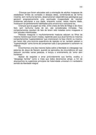 104
Crianças que foram educadas sob a orientação de adultos incapazes de
estabelecer limites às vontades e desejos delas, contentando-as de forma
irrestrita, sem nenhuma barreira, desenvolveram dependências patológicas que
geraram progressivamente uma acentuada incapacidade de resolver
problemas peculiares a sua idade, enquanto outras, nessa mesma idade,
mostraram-se perfeitamente habilitadas para encará-los e solucioná-los.
Crianças que se jogam ao chão, entre crises de falta de fôlego e de choro
fácil, sem nenhuma razão de ser, são consideradas mimadas. Tais
comportamentos resultam do fato de terem sido tratadas como incapazes e
com atitudes infantilizadas.
Pessoas inseguras e insuficientemente maduras educam os filhos da
mesma maneira que foram criadas, repetindo para sua atual família os mesmos
comportamentos “superprotetores” que vivenciaram na fase infantil; ou mesmo,
por terem tido uma enorme experiência de rejeição no lar, também adotam a
“superproteção” como forma de compensar tudo o que passaram e sofreram na
infância.
Encontramos uma das maiores lições sobre a liberdade e o desapego nas
palavras de Jesus de Nazaré, quando se aproveitou da circunstância em que
estavam reunidas varias pessoas, e lançou o ensinamento do “amor sem
fronteiras”.
Apesar de respeitar e amar profundamente sua família, exaltou o
“desapego familiar” como a meta que todos deveríamos atingir, a fim de
alcançarmos os superiores princípios da fraternidade universal e o verdadeiro
sentido da liberdade integral.
 