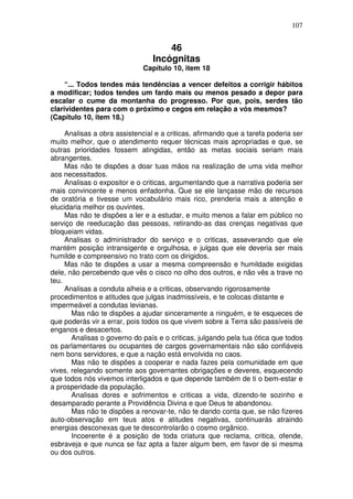 107
46
Incógnitas
Capítulo 10, item 18
“... Todos tendes más tendências a vencer defeitos a corrigir hábitos
a modificar; todos tendes um fardo mais ou menos pesado a depor para
escalar o cume da montanha do progresso. Por que, pois, serdes tão
clarividentes para com o próximo e cegos em relação a vós mesmos?
(Capítulo 10, item 18.)
Analisas a obra assistencial e a criticas, afirmando que a tarefa poderia ser
muito melhor, que o atendimento requer técnicas mais apropriadas e que, se
outras prioridades fossem atingidas, então as metas sociais seriam mais
abrangentes.
Mas não te dispões a doar tuas mãos na realização de uma vida melhor
aos necessitados.
Analisas o expositor e o criticas, argumentando que a narrativa poderia ser
mais convincente e menos enfadonha. Que se ele lançasse mão de recursos
de oratória e tivesse um vocabulário mais rico, prenderia mais a atenção e
elucidaria melhor os ouvintes.
Mas não te dispões a ler e a estudar, e muito menos a falar em público no
serviço de reeducação das pessoas, retirando-as das crenças negativas que
bloqueiam vidas.
Analisas o administrador do serviço e o criticas, asseverando que ele
mantém posição intransigente e orgulhosa, e julgas que ele deveria ser mais
humilde e compreensivo no trato com os dirigidos.
Mas não te dispões a usar a mesma compreensão e humildade exigidas
dele, não percebendo que vês o cisco no olho dos outros, e não vês a trave no
teu.
Analisas a conduta alheia e a criticas, observando rigorosamente
procedimentos e atitudes que julgas inadmissíveis, e te colocas distante e
impermeável a condutas levianas.
Mas não te dispões a ajudar sinceramente a ninguém, e te esqueces de
que poderás vir a errar, pois todos os que vivem sobre a Terra são passíveis de
enganos e desacertos.
Analisas o governo do país e o criticas, julgando pela tua ótica que todos
os parlamentares ou ocupantes de cargos governamentais não são confiáveis
nem bons servidores, e que a nação está envolvida no caos.
Mas não te dispões a cooperar e nada fazes pela comunidade em que
vives, relegando somente aos governantes obrigações e deveres, esquecendo
que todos nós vivemos interligados e que depende também de ti o bem-estar e
a prosperidade da população.
Analisas dores e sofrimentos e criticas a vida, dizendo-te sozinho e
desamparado perante a Providência Divina e que Deus te abandonou.
Mas não te dispões a renovar-te, não te dando conta que, se não fizeres
auto-observação em teus atos e atitudes negativas, continuarás atraindo
energias desconexas que te descontrolarão o cosmo orgânico.
Incoerente é a posição de toda criatura que reclama, critica, ofende,
esbraveja e que nunca se faz apta a fazer algum bem, em favor de si mesma
ou dos outros.
 