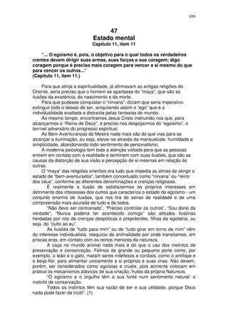109
47
Estado mental
Capítulo 11, item 11
“... O egoísmo é, pois, o objetivo para o qual todos os verdadeiros
crentes devem dirigir suas armas, suas forças e sua coragem; digo
coragem porque é preciso mais coragem para vencer a si mesmo do que
para vencer os outros...”
(Capítulo 11, item 11.)
Para que atinja a espiritualidade, já afirmavam as antigas religiões do
Oriente, seria preciso que o homem se apartasse do “maya”, que são as
ilusões da existência, do nascimento e da morte.
Para que pudesse conquistar o “nirvana”, diziam que seria imperativo
extinguir todo o desejo de ser, aniquilando assim o “ego” que é a
individualidade exaltada e distraída pelas fantasias do mundo.
Ao mesmo tempo, encontramos Jesus Cristo instruindo-nos que, para
alcançarmos o “Reino de Deus”, é preciso nos despojarmos do “egoísmo”, o
terrível adversário do progresso espiritual.
As Bem-Aventuranças do Mestre nada mais são do que vias para se
alcançar a iluminação, ou seja, elevar-se através da mansuetude, humildade e
simplicidade, abandonando todo sentimento de personalismo.
A moderna psicologia tem toda a atenção voltada para que as pessoas
entrem em contato com a realidade e terminem com suas ilusões, que são as
causas da distorção de sua visão e percepção de si mesmas em relação às
outras.
O “maya” das religiões orientais era tudo que impedia as almas de atingir o
estado de “bem-aventurados”, também conceituado como “nirvana” ou “reino
dos céus”, conforme as diferentes denominações e crenças religiosas.
É realmente a ilusão de satisfazermos os próprios interesses em
detrimento dos interesses dos outros que caracteriza o estado de egoísmo - um
conjunto enorme de ilusões, que nos tira do senso de realidade e de uma
compreensão mais acurada de tudo e de todos.
“Não devo ser contrariado”, “Preciso controlar os outros”, “Sou dono da
verdade”, “Nunca poderia ter acontecido comigo” são atitudes ilusórias
herdadas por nós de crenças despóticas e prepotentes, filhas da egolatria, ou
seja, do “culto ao eu”.
As ilusões de “tudo para mim” ou de “tudo girar em torno de mim” vêm
do interesse individualista, resquício da animalidade por onde transitamos, em
priscas eras, em contato com os reinos menores da natureza.
A caça no mundo animal nada mais é do que o uso dos instintos de
preservação e conservação. Felinos de grande ou pequeno porte como, por
exemplo, o leão e o gato, matam seres indefesos e cordiais, como o antílope e
o beija-flor, para alimentar unicamente a si próprios e suas crias. Não devem,
porém, ser considerados como egoístas e cruéis, pois somente colocam em
prática os mecanismos atávicos de sua criação, frutos da própria Natureza.
“O egoísmo e o orgulho têm a sua fonte num sentimento natural: o
instinto de conservação.
Todos os instintos têm sua razão de ser e sua utilidade, porque Deus
nada pode fazer de inútil”. (1)
 
