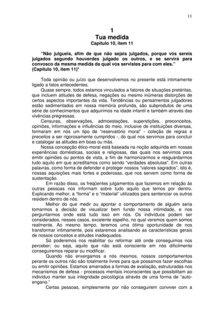 11
1
Tua medida
Capítulo 10, item 11
“Não julgueis, afim de que não sejais julgados, porque vós sereis
julgados segundo houverdes julgado os outros, e se servirá para
convosco da mesma medida da qual vos servistes para com eles.”
(Capítulo 10, item 11)*
Toda opinião ou juízo que desenvolvemos no presente está intimamente
ligado a fatos antecedentes.
Quase sempre, todos estamos vinculados a fatores de situações pretéritas,
que incluem atitudes de defesa, negações ou mesmo inúmeras distorções de
certos aspectos importantes da vida. Tendências ou pensamentos julgadores
estão sedimentados em nossa memória profunda, são subprodutos de uma
série de conhecimentos que adquirimos na idade infantil e também através das
vivências pregressas.
Censuras, observações, admoestações, superstições, preconceitos,
opiniões, informações e influências do meio, inclusive de instituições diversas,
formaram em nós um tipo de “reservatório moral” - coleção de regras e
preceitos a ser rigorosamente cumpridos -, do qual nos servimos para concluir
e catalogar as atitudes em boas ou más.
Nossa concepção ético-moral está baseada na noção adquirida em nossas
experiências domésticas, sociais e religiosas, das quais nos servimos para
emitir opiniões ou pontos de vista, a fim de harmonizarmos e resguardarmos
tudo aquilo em que acreditamos como sendo “verdades absolutas”. Em outras
palavras, como forma de defender e proteger nossos “valores sagrados”, isto é,
nossas aquisições mais fortes e poderosas, que nos servem como forma de
sustentação.
Em razão disso, os freqüentes julgamentos que fazemos em relação às
outras pessoas nos informam sobre tudo aquilo que temos por dentro.
Explicando melhor, a “forma” e o “material” utilizados para sentenciar os outros
residem dentro de nós.
Melhor do que medir ou apontar o comportamento de alguém seria
tomarmos a decisão de visualizar bem fundo nossa intimidade, e nos
perguntarmos onde está tudo isso em nós. Os indivíduos podem ser
considerados, nesses casos, excelente espelho, no qual veremos quem somos
realmente. Ao mesmo tempo, teremos uma ótima oportunidade de nos
transformar intimamente, pois estaremos analisando as características gerais
de nossos conceitos e atitudes inadequados.
Só poderemos nos reabilitar ou reformar até onde conseguimos nos
perceber; ou seja, aquilo que não está consciente em nós dificilmente
conseguiremos reparar ou modificar.
Quando não enxergamos a nós mesmos, nossos comportamentos
perante os outros não são totalmente livres para que possamos fazer escolhas
ou emitir opiniões. Estamos amarrados a formas de avaliação, estruturadas nos
mecanismos de defesa - processos mentais inconscientes que possibilitam ao
indivíduo manter sua integridade psicológica através de uma forma de “auto-
engano.”
Certas pessoas, simplesmente por não conseguirem conviver com a
 