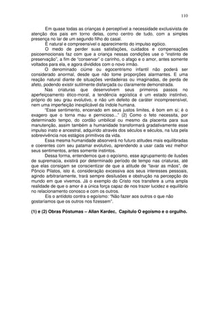 110
Em quase todas as crianças é perceptível a necessidade exclusivista de
atenção dos pais em torno delas, como centro de tudo, com a simples
presença no lar de um segundo filho do casal.
É natural e compreensível o aparecimento do impulso egóico.
O medo de perder suas satisfações, cuidados e compensações
psicoemocionais faz com que a criança nessas condições use o “instinto de
preservação”, a fim de “conservar” o carinho, o afago e o amor, antes somente
voltados para ela, e agora divididos com o novo irmão.
O denominado ciúme ou egocentrismo infantil não poderá ser
considerado anormal, desde que não tome proporções alarmantes. E uma
reação natural diante de situações verdadeiras ou imaginadas, de perda de
afeto, podendo existir sutilmente disfarçada ou claramente demonstrada.
Nas criaturas que desenvolvem seus primeiros passos no
aperfeiçoamento ético-moral, a tendência egoística é um estado instintivo,
próprio do seu grau evolutivo, e não um defeito de caráter incompreensível,
nem uma imperfeição inexplicável da índole humana.
“Esse sentimento, encenado em seus justos limites, é bom em si; é o
exagero que o torna mau e pernicioso...” (2) Como o feto necessita, por
determinado tempo, do cordão umbilical ou mesmo da placenta para sua
manutenção, assim também a humanidade transformará gradativamente esse
impulso inato e ancestral, adquirido através dos séculos e séculos, na luta pela
sobrevivência nos estágios primitivos da vida.
Essa mesma humanidade absorverá no futuro atitudes mais equilibradas
e coerentes com seu patamar evolutivo, aprendendo a usar cada vez melhor
seus sentimentos, antes somente instintos.
Dessa forma, entendemos que o egoísmo, esse agrupamento de ilusões
de supremacia, existirá por determinado período de tempo nas criaturas, até
que elas consigam se conscientizar de que a atitude de “lavar as mãos”, de
Pôncio Pilatos, isto é, consideração excessiva aos seus interesses pessoais,
agindo arbitrariamente, trará sempre desilusões e obstrução na percepção do
mundo em que vivemos. Já o exemplo do Cristo nos transfere a uma ampla
realidade de que o amor é a única força capaz de nos trazer lucidez e equilíbrio
no relacionamento conosco e com os outros.
Eis o antídoto contra o egoísmo: “Não fazer aos outros o que não
gostaríamos que os outros nos fizessem”.
(1) e (2) Obras Póstumas – Allan Kardec, Capítulo O egoísmo e o orgulho.
 