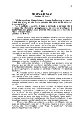 111
48
Os olhos do Amor
Capítulo 15, item 6
“Ainda quando eu falasse todas as línguas dos homens, e mesmo a
língua dos anjos, se não tivesse caridade não seria senão como um
bronze sonante...”
“... A caridade é paciente; é doce e benfazeja; a caridade não é
invejosa; não é temerária e precipitada; não se enche de orgulho; não é
desdenhosa; não procura seus próprios interesses; não se melindra e
não se irrita com nada...”
(Capítulo 15, item 6.)
Quando Paulo de Tarso definiu a verdadeira caridade, deixando implícito
ser a “reunião de todas as qualidades do coração”, isto é, o “amor”, diferenciou-
a completamente da prestação de serviços aos outros, da distribuição de
esmolas, da assistência social, da ajuda patológica aos dependentes afetivos,
de compensações de baixa estima, ou de tudo que se referia a atitudes
exteriores, sem qualquer envolvimento do amor verdadeiro.
Reforçou seu conceito acrescentando que: “E quando tivesse distribuído
meus bens para alimentar os pobres, e tivesse entregue meu corpo para ser
queimado, se não tivesse caridade, tudo isso não me serviria de nada”.
Muitas vezes, “doamos coisas” ou “favorecemos pessoas”, a fim de
proporcionar a nós mesmos, temporariamente, uma sensação de bem-estar, de
poder íntimo ou de vaidade pessoal, como que compensamos nossos
desajustes emocionais e complexos de inferioridade.
São sentimentos transitórios e artificiais que persistem entre as
criaturas, que, por não se encontrarem satisfeitas consigo mesmas, trazem
profunda desconsideração e desgosto, e super-valorizou-se fazendo “algo para
o próximo”, para provar aos outros que são boas, importantes e merecedoras
de atenção.
Na realidade, caridade é amor, e amor é a divina presença de Deus em
nós. Raio com que Ele modela tudo, o amor é considerado a real estrutura da
vida e a base de toda a Lei Universal.
É imprescindível esclarecermos que há inúmeras formas de focalizar a
caridade, e nós nos reportaremos a ela como o “amor-essência” - energias que
emergem de nossa natureza mais profunda: a Onipresença Divina que habita
em tudo.
Minerais, vegetais, animais e seres humanos, ao mesmo tempo que
vibram também recebem essa “vitalidade amorosa”, num fenômeno de trocas
incessantes. Um mineral de rocha permanecera como tal, enquanto a “atração”
e a “tendência” de seus átomos e moléculas se mantiverem atraídos e
integrados uns aos outros. Tais “atrações” constituem os primeiros estágios
dessa energia do amor nos seres primitivos. Semelhante “poder atrativo”
prospera e se movimenta em cada fase da vida, de conformidade com o grau
evolutivo em que se encontram os elementos e as criaturas em ascensão.
Observemos a Natureza: propensões, gostos e identificações com as
quais se particularizam cada ser do Universo, inclusive a própria criatura
humana, são movimentações dessa “força de predileção”, nomeada
comumente por “aspiração amorosa”.
 