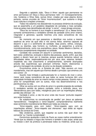 112
Segundo o apóstolo João, “Deus é Amor: aquele que permanece no
amor permanece em Deus e Deus permanece nele”. (1) Conseqüentemente,
nós, herdeiros e filhos Dele, somos Amor, criados por esse plasma divino;
portanto, somos oriundos do “Amor Incomensurável”, que sustenta e dirige
suas criaturas e criações universais.
Todos nós estamos nos descobrindo no processo dinâmico da evolução,
que se assemelha a um gradativo despetalar de camadas e mais camadas;
inicia-se pelas mais densificadas até atingir “o cerne” - nosso âmago amoroso.
“Deus fez os homens à sua imagem e semelhança” (2) e, dessa forma,
somente conheceremos o verdadeiro sentido da caridade como amor criativo,
integrador e generoso, quando tivermos uma clara consciência de nós
mesmos.
No momento em que passamos a identificar nos outros a mesma
essência de amor da qual eles e nós somos feitos, seremos capazes de
discernir o que é o sentimento de caridade. Seja jovens, velhos, crianças,
sadios ou doentes, seja homens ou mulheres, se passarmos a amá-los
incondicionalmente, como nos exemplificou Jesus, Nosso Mestre e Senhor, aí
estaremos completamente integrados na caridade.
Caridade não consiste em assumir e comandar sentimentos, decisões,
bem-estar, problemas, evolução e destino das pessoas, aquilo, enfim, que elas
podem e devem fazer por si mesmas, porque quando tentamos reduzir as
dificuldades delas, responsabilizando-nos por seus atos, estamos também
impedindo seu real crescimento e amadurecimento, somente alcançados
através das experiências que precisam enfrentar. Assim, distorcemos a
genuína mensagem da caridade, do amor ou da doação verdadeira.
Encontramos ainda na 1a Epístola de João: “Não escrevo um novo
mandamento, mas sim aquele que tivemos desde o princípio: que amemos uns
aos outros”. (3)
Quanto mais limitada e particularizada for a maneira de viver o amor,
menor será nossa consciência de que todos os seres humanos têm uma
capacidade ilimitada de amar ao mesmo tempo muitas pessoas. Quanto mais o
amor for compartilhado com os outros, mais nos desenvolveremos e nos
plenificaremos na vida.
Olhar os outros com os olhos do amor é a grande proposta da caridade.
O verdadeiro sentido da palavra caridade, como a entendia Jesus, era:
“Benevolência para com todos, indulgência para com as imperfeições alheias,
perdão das ofensas”. (4)
Caridade é amor, e não há amor onde não houver “profundo respeito”
aos seres humanos.
Se substituirmos na conceituação de perdão” por Jesus as palavras
“benevolência”, “indulgência e “amor-respeito”, compreenderemos realmente
esse sentimento incondicional do Mestre por todas as criaturas.
“Amor-respeito para com todos”, “Amor-respeito para com as
imperfeições alheias”, “Amor-respeito aos ofensores”: aqui estão as regras
básicas da conduta do Cristo.
Não olvidemos, porém, que respeitar os outros não quer dizer “ser
conivente” ou “manter cumplicidade”.
Concluímos ajustando o texto de Paulo ao nosso melhor entendimento:
“Ainda que eu falasse a língua dos homens e também a dos anjos; ainda que
eu tivesse o dom da profecia e penetrasse todos os mistérios; ainda que eu
 