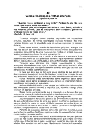 114
49
Velhas recordações, velhas doenças
Capítulo 10, item 14
“Quantas vezes perdoarei a meu irmão? Perdoar-lhe-eis não sete
vezes, mas setenta vezes sete vezes...”
“... Escutai, pois, essa resposta de Jesus e, como Pedro, aplicai-a a
vós mesmos; perdoai, usai de indulgência, sede caridosos, generosos,
pródigos mesmo de vosso amor...”
(Capítulo 10, item 14.)
Trazemos múltiplos clichês mentais arquivados no inconsciente
profundo, resultado de velhas recordações danosas herdadas das mais
variadas épocas, seja na atualidade, seja em outras existências no passado
distante.
Essas fontes emitem, através de mecanismos psíquicos, energias que
não nos deixam sair com facilidade do fluxo desses eventos desagradáveis,
registrados pelas retinas da alma, mantendo-nos retidos em antigas mágoas e
feridas morais entre os fardos da culpa e da vergonha.
Por não recordarmos que o perdão a nós mesmos e aos outros é um
poderoso instrumento de cura para todos os males, éque impedimos o passado
de fluir, não dando ensejo à renovação, e sim a enfermidades e desalentos.
Tentamos viver alienados dos nossos ressentimentos e velhas
amarguras, distraindo-nos com jogos e diversões, ou mesmo buscando alívio
no trabalho ininterrupto, mas apenas estamos adiando a solução futura da dor,
porque essas medidas são temporárias.
É mais fácil dizer que se tem uma úlcera gástrica do que admitir um
descontentamento conjugal; é mais fácil também consentir-se portador de uma
freqüente cólica intestinal do que aceitar-se como indivíduo colérico e inflexível.
Muitas moléstias antes consideradas como orgânicas estão sendo
reconhecidas agora como “psicossomáticas”, porque se encontraram fatores
psicológicos expressivos em sua origem.
As insanidades físicas são quase sempre traduzidas como somatizações
das recordações doentias de ódio e vingança, que, mantidas a longo prazo,
resultam em doenças crônicas.
Dessa forma, compreenderás que a gravidade e a duração dos teus
sintomas de prostração e abatimento orgânico são diretamente proporcionais à
persistência em manteres abertas tuas velhas chagas do passado.
As predisposições físicas das pessoas às enfermidades nada mais são
do que as tendências morais da alma, que podem modificar as qualidades do
sangue, dando-lhe maior ou menor atividade, provocar secreções ácidas ou
hormonais mais ou menos abundantes, ou mesmo perturbar as multiplicações
celulares, comprometendo a saúde como um todo.
Portanto, as causas das doenças somos nós sobre nós mesmos, e, para
que tenhamos equilíbrio fisiológico, é preciso cuidar de nossas atitudes íntimas,
conservando a harmonia na alma.
Indulgência se define como sendo a facilidade que se tem para perdoar.
Muitos de nós ficamos constantemente tentando provar que sempre estivemos
certos e que tínhamos toda a razão; outros ficam repisando os erros e as faltas
alheias. Mas, se quisermos saúde e paz, libertemo-nos desses fardos pesados,
 