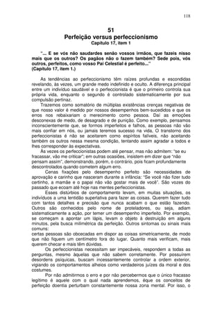 118
51
Perfeição versus perfeccionismo
Capítulo 17, item 1
“... E se vós não saudardes senão vossos irmãos, que fazeis nisso
mais que os outros? Os pagãos não o fazem também? Sede pois, vós
outros, perfeitos, como vosso Pai Celestial é perfeito...”
(Capítulo 17, item 1.)
As tendências ao perfeccionismo têm raízes profundas e escondidas
revelando, às vezes, um grande medo indefinido e oculto. A diferença principal
entre um indivíduo saudável e o perfeccionista é que o primeiro controla sua
própria vida, enquanto o segundo é controlado sistematicamente por sua
compulsão pertinaz.
Trazemos como somatório de múltiplas existências crenças negativas de
que nosso valor é medido por nossos desempenhos bem-sucedidos e que os
erros nos rebaixariam o merecimento como pessoa. Daí as emoções
desconexas de medo, de desagrado e de punição. Como exemplo, pensamos
inconscientemente que, se formos imperfeitos e falhos, as pessoas não vão
mais confiar em nós, ou jamais teremos sucesso na vida, O transtorno dos
perfeccionistas é não se aceitarem como espíritos falíveis, não aceitando
também os outros nessa mesma condição, tentando assim agradar a todos e
lhes corresponder às expectativas.
Às vezes os perfeccionistas podem até pensar, mas não admitem: “se eu
fracassar, vão me criticar”; em outras ocasiões, insistem em dizer que “não
pensam assim”, demonstrando, porém, o contrário, pois ficam profundamente
descontrolados quando cometem algum erro.
Cenas fixações pelo desempenho perfeito são necessidades de
aprovação e carinho que nasceram durante a infância: “Se você não fizer tudo
certinho, a mamãe e o papai não vão gostar mais de você”. São vozes do
passado que ecoam até hoje nas mentes perfeccionistas.
Esses distúrbios de comportamento levam, em muitas situações, os
indivíduos a uma lentidão superlativa para fazer as coisas. Querem fazer tudo
com tantos detalhes e precisão que nunca acabam o que estão fazendo.
Outros são conhecidos pelo nome de proteladores, ou seja, adiam
sistematicamente a ação, por temer um desempenho imperfeito. Por exemplo,
se começam a apontar um lápis, levam o objeto à destruição em alguns
minutos, pela busca milimétrica da perfeição. Outros sintomas ou sinais mais
comuns:
certas pessoas são obcecadas em dispor as coisas simetricamente, de modo
que não fiquem um centímetro fora do lugar. Quanto mais verificam, mais
querem checar e mais têm dúvidas.
Os perfeccionistas necessitam ser impecáveis, respondem a todas as
perguntas, mesmo àquelas que não sabem corretamente. Por possuírem
desordens psíquicas, buscam incessantemente controlar a ordem exterior,
vigiando os comportamentos alheios como verdadeiros juízes da moral e dos
costumes.
Por não admitirmos o erro e por não percebermos que o único fracasso
legítimo é aquele com o qual nada aprendemos, éque os conceitos de
perfeição doentia perturbam constantemente nossa zona mental. Por isso, o
 