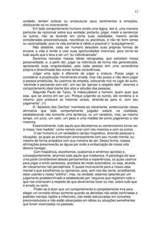 12
verdade, tentam sufocar ou enclausurar seus sentimentos e emoções,
disfarçando-os no inconsciente.
Em todo comportamento humano existe uma lógica, isto é, uma maneira
particular de raciocinar sobre sua verdade; portanto, julgar, medir e sentenciar
os outros, não se levando em conta suas realidades, mesmo sendo
consideradas preconceituosas, neuróticas ou psicóticas, é não ter bom senso
ou racionalidade, pois na vida somente é válido e possível o “autojulgamento”.
Não obstante, cada ser humano descobre suas próprias formas de
encarar a vida e tende a usar suas oportunidades vivenciais, para tornar-se
tudo aquilo que o leva a ser um “eu individualizado”.
Devemos reavaliar nossas idéias retrógradas, que estreitam nossa
personalidade, e, a partir daí, julgar os indivíduos de forma não generalizada,
apreciando suas singularidades, pois cada pessoa tem uma consciência
própria e diversificada das outras tantas consciências.
Julgar uma ação é diferente de julgar a criatura. Posso julgar e
considerar a prostituição moralmente errada, mas não posso e não devo julgar
a pessoa prostituída. Ao usarmos da empatia, colocando-nos no lugar do outro,
“sentindo e pensando com ele”, em vez de “pensar a respeito dele”, teremos o
comportamento ideal diante dos atos e atitudes das pessoas.
Segundo Paulo de Tarso, “é indesculpável o homem, quem quer que
seja, que se arvora em ser juiz. Porque julgando os outros, ele condena a si
mesmo, pois praticará as mesmas coisas, atraindo-as para si, com seu
julgamento”. (1)
O “Apóstolo dos Gentios” manifesta-se claramente, evidenciando nessa
afirmativa que todo comportamento julgador estará, na realidade,
estabelecendo não somente uma sentença, ou um veredicto, mas, ao mesmo
tempo, um juízo, um valor, um peso e uma medida de como julgaremos a nós
mesmos.
Essencialmente, tudo aquilo que decretamos ou sentenciamos tornar-se-
á nossa “real medida”: como iremos viver com nós mesmos e com os outros.
O ser humano é um verdadeiro campo magnético, atraindo pessoas e
situações, as quais se sintonizam amorosamente com seu mundo mental, ou
mesmo de forma antipática com sua maneira de ser. Dessa forma, nossas
afirmações prescreverão as águas por onde a embarcação de nossa vida
deverá navegar.
Com freqüência, escolhemos, avaliamos e emitimos opiniões e,
conseqüentemente, atraímos tudo aquilo que irradiamos. A psicologia diz que
uma parte considerável desses pensamentos e experiências, os quais usamos
para julgar e emitir pareceres, acontece de modo automático, ou seja, através
de mecanismos não perceptíveis. É quase inconsciente para a nossa casa
mental o que escolhemos ou opinamos, pois, sem nos dar conta, acreditamos
estar usando o nosso “arbítrio”, mas, na verdade, estamos optando por um
julgamento predeterminado e estabelecido por “arquivos que registram tudo o
que nos ensinaram a respeito do que deveríamos fazer ou não, sobre tudo que
é errado ou certo.
Poder-se-á dizer que um comportamento é completamente livre para
eleger um conceito eficaz somente quando as decisões não estão confinadas a
padrões mentais rígidos e inflexíveis, não estão estruturadas em conceitos
preconceituosos e não estão alicerçadas em idéias ou situações semelhantes
que foram vivenciadas no passado.
 