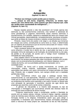 120
52
Autoperdão
Capítulo 10, item 15
“Perdoar aos inimigos é pedir perdão para si mesmo...
“... porque se sois duros, exigentes, inflexíveis, se tendes rigor
mesmo por uma ofensa leve, como quereis que Deus esqueça que, cada
dia, tendes maior necessidade de indulgência?... “
(Capítulo 10, item 15.)
Nossas reações perante a vida não acontecem em função apenas dos
estímulos ou dos acontecimentos exteriores, mas também e sobretudo de
como percebemos e julgamos interiormente esses mesmos estímulos e
acontecimentos. Em verdade, captamos a realidade dos fatos com nossas mais
íntimas percepções, desencadeando, conseqüentemente, peculiares emoções,
que serão as bases de nossas condutas e reações comportamentais no futuro.
Portanto, nossa forma de avaliar e de reagir e, as atitudes que tomamos
em relação aos outros, conceituando-os como bons ou maus, é determinada
por um sistema de autocensura que se encontra estruturado em nossos “níveis
de consciência” mais profundos.
Toda e qualquer postura que assumimos na vida se prende à maneira de
como olhamos o mundo fora e dentro de nós, a qual pode nos levar a uma
sensação íntima de realização ou de frustração, de contentamento ou de culpa,
de perdão ou de punição, de acordo com o “código moral” modelado na
intimidade de nosso psiquismo.
Esse ‘julgador interno” foi formado sobre as bases de conceitos que
acumulamos nos tempos passados das vidas incontáveis, também com os pais
atuais, com os ensinamentos de professores, com líderes religiosos, com o
médico da família, com as autoridades políticas de expressão, com a
sociedade enfim.
Também, de forma sutil e quase inconsciente, no contato com
informações, ordens, histórias, superstições, preconceitos e tradições
assimilados dos adultos com quem convivemos em longos períodos de nossa
vida. Portanto, ele, o julgador interno, nem sempre condiz com a realidade
perfeita das coisas.
Essa “consciência crítica”, que julga e cataloga nossos feitos,
autocensurando ou auto-aprovando, influencia a criatura a agir do mesmo
modo que os adultos agiram sobre ela quando criança, punindo-a, quando não
se comportava da maneira como aprendeu a ser justa e correta; ou dando toda
uma sensação de aprovação e reconforto, quando ela agia dentro das
propostas que assimilou como sendo certas e decentes.
A gênese do não-perdão a si mesmo está baseada no tipo de
informações e mensagens que acumulamos através das diversas fases de
evolução de nossa existência de almas imortais.
Podemos experimentar culpa e condenação, perdão e liberdade de
acordo com os nossos valores, crenças, normas e regras, vigentes, podendo
variar de indivíduo para indivíduo, conforme seu país, sexo, raça, classe social,
formação familiar e fé religiosa. Entendemos assim que, para atingir o
autoperdão, é necessário que reexaminemos nossas convicções profundas
sobre a natureza do nosso próprio ser, estudando as leis da Vida Superior,
 