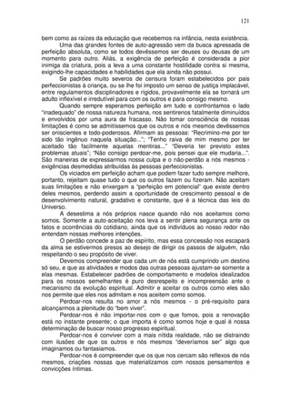 121
bem como as raízes da educação que recebemos na infância, nesta existência.
Uma das grandes fontes de auto-agressão vem da busca apressada de
perfeição absoluta, como se todos devêssemos ser deuses ou deusas de um
momento para outro. Aliás, a exigência de perfeição é considerada a pior
inimiga da criatura, pois a leva a uma constante hostilidade contra si mesma,
exigindo-lhe capacidades e habilidades que ela ainda não possui.
Se padrões muito severos de censura foram estabelecidos por pais
perfeccionistas à criança, ou se lhe foi imposto um senso de justiça implacável,
entre regulamentos disciplinadores e rígidos, provavelmente ela se tornará um
adulto inflexível e irredutível para com os outros e para consigo mesmo.
Quando sempre esperamos perfeição em tudo e confrontamos o lado
“inadequado” de nossa natureza humana, nos sentirenos fatalmente diminuídos
e envolvidos por uma aura de fracasso. Não tomar consciência de nossas
limitações é como se admitíssemos que os outros e nós mesmos devêssemos
ser oniscientes e todo-poderosos. Afirmam as pessoas: “Recrimino-me por ter
sido tão ingênuo naquela situação...”; “Tenho raiva de mim mesmo por ter
aceitado tão facilmente aquelas mentiras...” “Deveria ter previsto estes
problemas atuais”; “Não consigo perdoar-me, pois pensei que ele mudaria...”.
São maneiras de expressarmos nossa culpa e o não-perdão a nós mesmos -
exigências desmedidas atribuídas às pessoas perfeccionistas.
Os viciados em perfeição acham que podem fazer tudo sempre melhore,
portanto, rejeitam quase tudo o que os outros fazem ou fizeram. Não aceitam
suas limitações e não enxergam a “perfeição em potencial” que existe dentro
deles mesmos, perdendo assim a oportunidade de crescimento pessoal e de
desenvolvimento natural, gradativo e constante, que é a técnica das leis do
Universo.
A desestima a nós próprios nasce quando não nos aceitamos como
somos. Somente a auto-aceitação nos leva a sentir plena segurança ante os
fatos e ocorrências do cotidiano, ainda que os indivíduos ao nosso redor não
entendam nossas melhores intenções.
O perdão concede a paz de espírito, mas essa concessão nos escapará
da alma se estivermos presos ao desejo de dirigir os passos de alguém, não
respeitando o seu propósito de viver.
Devemos compreender que cada um de nós está cumprindo um destino
só seu, e que as atividades e modos das outras pessoas ajustam-se somente a
elas mesmas. Estabelecer padrões de comportamento e modelos idealizados
para os nossos semelhantes é puro desrespeito e incompreensão ante o
mecanismo da evolução espiritual. Admitir e aceitar os outros como eles são
nos permite que eles nos admitam e nos aceitem como somos.
Perdoar-nos resulta no amor a nós mesmos - o pré-requisito para
alcançarmos a plenitude do “bem viver”.
Perdoar-nos é não importar-nos com o que fomos, pois a renovação
está no instante presente; o que importa é como somos hoje e qual é nossa
determinação de buscar nosso progresso espiritual.
Perdoar-nos é conviver com a mais nítida realidade, não se distraindo
com ilusões de que os outros e nós mesmos “deveríamos ser” algo que
imaginamos ou fantasiamos.
Perdoar-nos é compreender que os que nos cercam são reflexos de nós
mesmos, criações nossas que materializamos com nossos pensamentos e
convicções íntimas.
 
