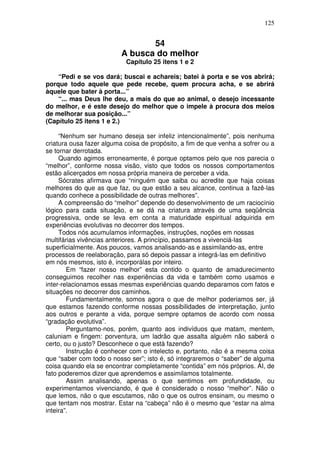 125
54
A busca do melhor
Capítulo 25 itens 1 e 2
“Pedi e se vos dará; buscai e achareis; batei à porta e se vos abrirá;
porque todo aquele que pede recebe, quem procura acha, e se abrirá
àquele que bater à porta...”
“... mas Deus lhe deu, a mais do que ao animal, o desejo incessante
do melhor, e é este desejo do melhor que o impele à procura dos meios
de melhorar sua posição...”
(Capítulo 25 itens 1 e 2.)
“Nenhum ser humano deseja ser infeliz intencionalmente”, pois nenhuma
criatura ousa fazer alguma coisa de propósito, a fim de que venha a sofrer ou a
se tornar derrotada.
Quando agimos erroneamente, é porque optamos pelo que nos parecia o
“melhor”, conforme nossa visão, visto que todos os nossos comportamentos
estão alicerçados em nossa própria maneira de perceber a vida.
Sócrates afirmava que “ninguém que saiba ou acredite que haja coisas
melhores do que as que faz, ou que estão a seu alcance, continua a fazê-las
quando conhece a possibilidade de outras melhores”.
A compreensão do “melhor” depende do desenvolvimento de um raciocínio
lógico para cada situação, e se dá na criatura através de uma seqüência
progressiva, onde se leva em conta a maturidade espiritual adquirida em
experiências evolutivas no decorrer dos tempos.
Todos nós acumulamos informações, instruções, noções em nossas
multifárias vivências anteriores. A princípio, passamos a vivenciá-las
superficialmente. Aos poucos, vamos analisando-as e assimilando-as, entre
processos de reelaboração, para só depois passar a integrá-las em definitivo
em nós mesmos, isto é, incorporálas por inteiro.
Em “fazer nosso melhor” esta contido o quanto de amadurecimento
conseguimos recolher nas experiências da vida e também como usamos e
inter-relacionamos essas mesmas experiências quando deparamos com fatos e
situações no decorrer dos caminhos.
Fundamentalmente, somos agora o que de melhor poderiamos ser, já
que estamos fazendo conforme nossas possibilidades de interpretação, junto
aos outros e perante a vida, porque sempre optamos de acordo com nossa
“gradação evolutiva”.
Perguntamo-nos, porém, quanto aos indivíduos que matam, mentem,
caluniam e fingem: porventura, um ladrão que assalta alguém não saberá o
certo, ou o justo? Desconhece o que está fazendo?
Instrução é conhecer com o intelecto e, portanto, não é a mesma coisa
que “saber com todo o nosso ser”; isto é, só integraremos o “saber” de alguma
coisa quando ela se encontrar completamente “contida” em nós próprios. AI, de
fato poderemos dizer que aprendemos e assimilamos totalmente.
Assim analisando, apenas o que sentimos em profundidade, ou
experimentamos vivenciando, é que é considerado o nosso “melhor”. Não o
que lemos, não o que escutamos, não o que os outros ensinam, ou mesmo o
que tentam nos mostrar. Estar na “cabeça” não é o mesmo que “estar na alma
inteira”.
 