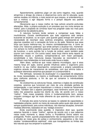 126
Aparentemente, podemos julgar um ato como negativo, mas, quando
atingirmos o âmago da criatura e observarmos como ela foi educada, quais
valores recebeu na infância, o meio social em que cresceu, aí entenderemos o
que a motivou a agir daquela forma e o porquê daquele seu padrão
comportamental.
Obviamente que o nosso melhor de hoje sofrerá amanhã profundas
alterações. Aliás, a própria evolução é um processo que nos incita sempre ao
melhor, pois é propósito do Universo fazer-nos progredir cada vez mais para
nos aproximar da sabedoria plena.
A natureza humana tende sempre a compensar suas faltas e
insuficiências. Consta cientificamente que todo organismo está sempre
buscando se atualizar, ou se suprir, pois quando gasta energia tem sempre a
necessidade de recompor essa carência energética, expressando-se em
algumas ocasiões com a sensação da fome ou da sede. Notamos que essa
força que busca melhorar-nos, ou mesmo contrabalancear-nos, é como se
fosse uma “alavanca poderosa” que tende sempre a atualizar-nos, mantendo-
nos sempre no melhor equilíbrio possível. Quando um pulmão adoece e deixa
de funcionar, o outro pulmão faz a função de ambos; assim também pode
ocorrer com nosso rim. Em outros casos, essa força interna tenta reparar os
deficientes visuais e auditivos, compensando-os com maior percepção,
sensibilidade e tato. Estruturas ósseas fraturadas se recompõem e se
solidificam mais fortalecidas no local exato onde houve a lesão.
Além disso, verifica-se que nosso sistema imunológico, que é essa
mesma força em ação, exerce grande influência sobre o organismo para
mantê-lo no seu melhor desempenho, conservando a própria subsistência
orgânica através de mecanismos de autodefesa, com que elimina todos e
quaisquer elementos estranhos que possam vir a comprometê-lo.
Por definição, “processo de atualização” é a capacidade de adaptação
às novas necessidades, ou mesmo a modificação de comportamento íntimo
para melhores posturas, a fim de que se conserve a individualidade
integralizada.
Ao analisarmos as estruturas físicas, sistemas e órgãos da constituição
corpórea, veremos que funcionam por meio de uma atividade perfeita de
compensação, e que sempre impulsionam a criatura a manter-se fisicamente
melhor. Também sob o aspecto psicológico, esse fenômeno ocorre para que
todos nós possamos ajustar-nos diante da vida, de acordo com o nosso
“melhor”. Todo nosso propósito íntimo é fundamentalmente bom, porque
ninguém consegue agir de modo diferente do que assimilou como certo ou
favorável.
A intenção dos seres humanos se baseia no cabedal de capacidades e
habilidades próprias, porém os meios de execução pelos quais eles atuam são
sempre questionáveis, pois outros indivíduos, nas mesmas situações, tomariam
medidas diferentes, baseados em seu “estágio evolutivo”.
Ainda examinando essa questão, é imperativo dizer que, quando
estamos fazendo o nosso “melhor”, agimos de acordo com o que sabemos
nesse exato momento e, dessa forma, a Providência Divina estará nos
protegendo. Porém, quando propositadamente não correspondemos com atos
e atitudes ao nosso grau de justiça e conhecimento, passamos a não mais
receber “condescendência espiritual”, visto que transgredimos os limites das
leis naturais que nos amparam e sustentam.
 