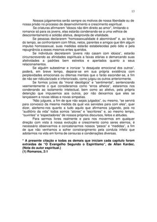 13
Nossos julgamentos serão sempre os motivos de nossa liberdade ou de
nossa prisão no processo de desenvolvimento e crescimento espiritual.
Se criaturas afirmarem “idosos não têm direito ao amor”, limitando o
romance só para os jovens, elas estarão condenando-se a uma velhice de
descontentamento e solidão afetiva, desprovida de vitalidade.
Se pessoas declararem “homossexualidade é abominável” e, ao longo
do tempo, se confrontarem com filhos, netos, parentes e amigos que têm algum
impulso homossexual, suas medidas estarão estabelecidas pelo ódio e pela
repugnância a esses mesmos entes queridos.
Se indivíduos decretarem ‘jovens não casam com idosos”, estarão
circunscrevendo as afinidades espirituais a faixas etárias e demarcando suas
afetividades a padrões bem estreitos e apertados quanto a seus
relacionamentos.
Se alguém subestimar e ironizar “o desajuste emocional dos outros”,
poderá, em breve tempo, deparar-se em sua própria existência com
perplexidades emocionais ou dilemas mentais que o farão esconder-se, a fim
de não ser ridicularizado e inferiorizado, como julgou os outros anteriormente.
Se formos juízes da “moral ideológica” e “sentimental”, sentenciando
veementemente o que consideramos como “erros alheios”, estaremos nos
condenando ao isolamento intelectual, bem como ao afetivo, pela própria
detenção que impusemos aos outros, por não deixarmos que eles se
lançassem a novas idéias e novas simpatias.
“Não julgueis, a fim de que não sejais julgados”, ou mesmo, “se servirá
para convosco da mesma medida da qual vos servistes para com eles”, quer
dizer, alertemo-nos quanto a tudo aquilo que afirmamos julgando, pois no
“auditório da vida” todos somos “atores” e “escritores” e, ao mesmo tempo,
“ouvintes” e “espectadores” de nossos próprios discursos, feitos e atitudes.
Para sermos livres realmente e para nos movermos em qualquer
direção com vista à nossa evolução e crescimento como seres eternos, é
necessário observarmos e concatenarmos nossos “pesos” e “medidas”, a fim
de que não venhamos a sofrer constrangimento pela conduta infeliz que
adotarmos na vida em forma de censuras e condenações diversas.
* A presente citação e todas as demais que iniciam cada capítulo foram
extraídas de “O Evangelho Segundo o Espiritismo”, de Allan Kardec.
(Nota do autor espiritual.)
(1) Romanos, 2:1
 