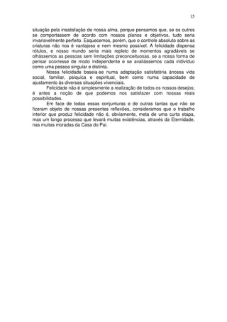 15
situação pela insatisfação de nossa alma, porque pensamos que, se os outros
se comportassem de acordo com nossos planos e objetivos, tudo seria
invariavelmente perfeito. Esquecemos, porém, que o controle absoluto sobre as
criaturas não nos é vantajoso e nem mesmo possível. A felicidade dispensa
rótulos, e nosso mundo seria mais repleto de momentos agradáveis se
olhássemos as pessoas sem limitações preconceituosas, se a nossa forma de
pensar ocorresse de modo independente e se avaliássemos cada indivíduo
como uma pessoa singular e distinta.
Nossa felicidade baseia-se numa adaptação satisfatória ànossa vida
social, familiar, psíquica e espiritual, bem como numa capacidade de
ajustamento às diversas situações vivenciais.
Felicidade não é simplesmente a realização de todos os nossos desejos;
é antes a noção de que podemos nos satisfazer com nossas reais
possibilidades.
Em face de todas essas conjunturas e de outras tantas que não se
fizeram objeto de nossas presentes reflexões, consideramos que o trabalho
interior que produz felicidade não é, obviamente, meta de uma curta etapa,
mas um longo processo que levará muitas existências, através da Eternidade,
nas muitas moradas da Casa do Pai.
 