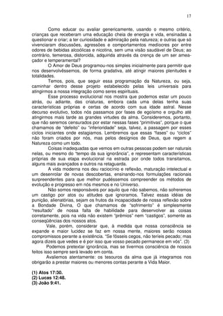 17
Como educar ou avaliar genericamente, usando o mesmo critério,
crianças que receberam uma educação cheia de energia e vida, ensinadas a
questionar e criar; a ter curiosidade e admiração pela natureza; e outras que só
vivenciaram discussões, agressões e comportamentos medíocres por entre
odores de bebidas alcoólicas e nicotina, sem uma visão saudável de Deus; ao
contrário, temerosa, distorcida, adquirida através da crença de um ser amea-
çador e temperamental?
O Amor de Deus programou-nos simples inicialmente para permitir que
nos desenvolvêssemos, de forma gradativa, até atingir maiores plenitudes e
totalidades.
Temos, pois, que seguir essa programação da Natureza, ou seja,
caminhar dentro desse projeto estabelecido pelas leis universais para
atingirmos a nossa integração como seres espirituais.
Esse processo evolucional nos mostra que podemos estar um pouco
atrás, ou adiante, das criaturas, embora cada uma delas tenha suas
características próprias e certas de acordo com sua idade astral. Nesse
decurso evolutivo, todos nós passamos por fases de egoísmo e orgulho até
atingirmos mais tarde as grandes virtudes da alma. Consideremos, portanto,
que não seremos censurados por estar nessas fases “primitivas”, porque o que
chamamos de “defeito” ou “inferioridade” seja, talvez, a passagem por esses
ciclos iniciantes onde estagiamos. Lembremos que essas “fases” ou “ciclos”
não foram criados por nós, mas pelos desígnios de Deus, que regem a
Natureza como um todo.
Coisas inadequadas que vemos em outras pessoas podem ser naturais
nelas, ou mesmo do “tempo da sua ignorância”, e representam características
próprias de sua etapa evolucional na estrada por onde todos transitamos,
alguns mais avançados e outros na retaguarda.
A vida moderna nos deu raciocínio e reflexão, maturação intelectual e
um desenrolar de novas descobertas, ensinando-nos formulações racionais
surpreendentes para que melhor pudéssemos compreender os métodos de
evolução e progresso em nós mesmos e no Universo.
Não somos responsáveis por aquilo que não sabemos, não sofreremos
um castigo por atos ou atitudes que ignoramos. Talvez essas idéias de
punição, alienatórias, sejam os frutos da incapacidade de nossa reflexão sobre
a Bondade Divina, O que chamamos de “sofrimento” é simplesmente
“resultado” de nossa falta de habilidade para desenvolver as coisas
corretamente, pois na vida não existem “prêmios” nem “castigos”, somente as
conseqüências dos nossos atos.
Vale, porém, considerar que, à medida que nossa consciência se
expande e maior lucidez se faz em nossa mente, maiores serão nossos
compromissos perante a existência. “Se fôsseis cegos, não teríeis pecado; mas
agora dizeis que vedes e é por isso que vosso pecado permanece em vós”. (3)
Podemos pretextar ignorância, mas se tivermos consciência de nossos
feitos isso sempre será levado em conta.
Avaliemos atentamente: os tesouros da alma que já integramos nos
obrigarão a prestar maiores ou menores contas perante a Vida Maior.
(1) Atos 17:30.
(2) Lucas 12:48.
(3) João 9:41.
 