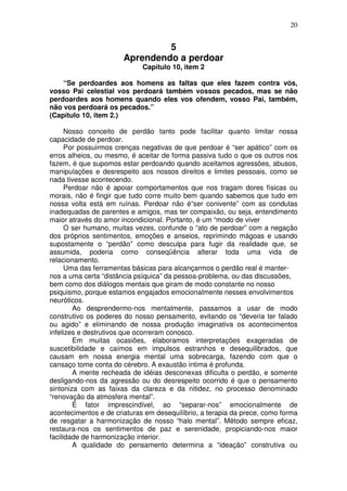 20
5
Aprendendo a perdoar
Capítulo 10, item 2
“Se perdoardes aos homens as faltas que eles fazem contra vós,
vosso Pai celestial vos perdoará também vossos pecados, mas se não
perdoardes aos homens quando eles vos ofendem, vosso Pai, também,
não vos perdoará os pecados.”
(Capítulo 10, item 2.)
Nosso conceito de perdão tanto pode facilitar quanto limitar nossa
capacidade de perdoar.
Por possuirmos crenças negativas de que perdoar é “ser apático” com os
erros alheios, ou mesmo, é aceitar de forma passiva tudo o que os outros nos
fazem, é que supomos estar perdoando quando aceitamos agressões, abusos,
manipulações e desrespeito aos nossos direitos e limites pessoais, como se
nada tivesse acontecendo.
Perdoar não é apoiar comportamentos que nos tragam dores físicas ou
morais, não é fingir que tudo corre muito bem quando sabemos que tudo em
nossa volta está em ruínas. Perdoar não é“ser conivente” com as condutas
inadequadas de parentes e amigos, mas ter compaixão, ou seja, entendimento
maior através do amor incondicional. Portanto, é um “modo de viver
O ser humano, muitas vezes, confunde o “ato de perdoar” com a negação
dos próprios sentimentos, emoções e anseios, reprimindo mágoas e usando
supostamente o “perdão” como desculpa para fugir da realidade que, se
assumida, poderia como conseqüência alterar toda uma vida de
relacionamento.
Uma das ferramentas básicas para alcançarmos o perdão real é manter-
nos a uma certa “distância psíquica” da pessoa-problema, ou das discussões,
bem como dos diálogos mentais que giram de modo constante no nosso
psiquismo, porque estamos engajados emocionalmente nesses envolvimentos
neuróticos.
Ao desprendermo-nos mentalmente, passamos a usar de modo
construtivo os poderes do nosso pensamento, evitando os “deveria ter falado
ou agido” e eliminando de nossa produção imaginativa os acontecimentos
infelizes e destrutivos que ocorreram conosco.
Em muitas ocasiões, elaboramos interpretações exageradas de
suscetibilidade e caímos em impulsos estranhos e desequilibrados, que
causam em nossa energia mental uma sobrecarga, fazendo com que o
cansaço tome conta do cérebro. A exaustão íntima é profunda.
A mente recheada de idéias desconexas dificulta o perdão, e somente
desligando-nos da agressão ou do desrespeito ocorrido é que o pensamento
sintoniza com as faixas da clareza e da nitidez, no processo denominado
“renovação da atmosfera mental”.
É fator imprescindível, ao “separar-nos” emocionalmente de
acontecimentos e de criaturas em desequilíbrio, a terapia da prece, como forma
de resgatar a harmonização de nosso “halo mental”. Método sempre eficaz,
restaura-nos os sentimentos de paz e serenidade, propiciando-nos maior
facilidade de harmonização interior.
A qualidade do pensamento determina a “ideação” construtiva ou
 
