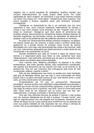 21
negativa, isto é, somos arquitetos de verdadeiros “quadros mentais” que
circulam sistematicamente em nossa própria órbita áurica. Por nossa
capacidade de “gerar imagens” ser fenomenal, é que essas mesmas criações
nos fazem ficar presos em “mono-idéias”. Desejaríamos tanto esquecer, mas
somos forçados a lembrar, repetidas vezes, pelo fenômeno “produção-
conseqüência”.
Desligar-se ou desconectar-se não é um processo que nos torna
insensíveis e frios, como criaturas totalmente impermeáveis às ofensas e
críticas e que vivem sempre numa atmosfera do tipo “ninguém mais vai me
atingir ou machucar”. Desligar-se quer dizer deixar de alimentar-se das
emoções alheias, desvinculando-se mentalmente dessas relações doentias de
hipnoses magnéticas, de alucinações íntimas, de represálias, de desforras de
qualquer matiz ou de problemas que não podemos solucionar no momento.
Ao soltar-nos vibracionalmente desses contextos complexos, ao desatar-
nos desses fluidos que nos amarram a essas crises e conflitos existenciais,
poderemos ter a grande chance de enxergar novas formas de resolver
dificuldades com uma visão mais generalizada das coisas e de encontrar, cada
vez mais, instrumentos adequados para desenvolvermos a nobre tarefa de nos
compreender e de compreender os outros.
Quando acreditamos que cada ser humano é capaz de resolver seus
dramas e é responsável pelos seus feitos na vida, aceitamos fazer esse
“distanciamento” mais facilmente, permitindo que ele seja e se comporte como
queira, dando-nos também essa mesma liberdade.
Viver impondo certa “distância psicológica” às pessoas e às coisas
problemáticas, seja entes queridos difíceis, seja companheiros complicados,
não significa que deixaremos de nos importar com eles, ou de amá-los ou de
perdoar-lhes, mas sim que viveremos sem enlouquecer pela ânsia de tudo
compreender, padecer, suportar e admitir.
Além do que, desligamento nos motiva ao perdão com maior facilidade,
pelo grau de libertação mental, que nos induz a viver sintonizados em nossa
própria vida e na plena afirmação positiva de que “tudo deverá tomar o curso
certo, se minha mente estiver em serenidade”.
Compreendendo por fim que, ao promovermos “desconexão
psicológica”, teremos sempre mais habilidade e disponibilidade para perceber o
processo que há por trás dos comportamentos agressivos, o que nos permitirá
não reagir da maneira como o fazíamos, mas olhar “como é e como está sendo
feito” nosso modo de nos relacionar com os outros. Isso nos leva, con-
seqüentemente, a começar a entender a “dinâmica do perdão”.
Uma das mais eficientes técnicas de perdoar é retomar o vital contato
com nós mesmos, desligando-nos de toda e qualquer “intrusão mental”, para
logo em seguida buscar uma real empatia com as pessoas. Deixamos de ser
vítimas de forças fora de nosso controle para transformar-nos em pessoas que
criam sua própria realidade de vida, baseadas não nas críticas e ofensas do
mundo, mas na sua percepção da verdade e na vontade própria.
 
