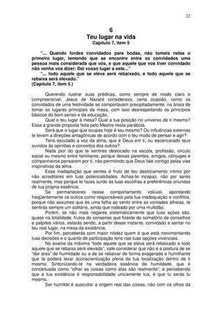 22
6
Teu lugar na vida
Capítulo 7, item 5
“... Quando fordes convidados para bodas, não tomeis nelas o
primeiro lugar, temendo que se encontre entre os convidados uma
pessoa mais considerada que vós, e que aquele que vos tiver convidado
não venha vos dizer: Dai vosso lugar a este...”
“... todo aquele que se eleva será rebaixado, e todo aquele que se
rebaixa será elevado.”
(Capítulo 7, item 5.)
Querendo ilustrar suas prédicas, como sempre de modo claro e
compreensível, Jesus de Nazaré considerava, certa ocasião, como os
convidados de uma festividade se comportavam precipitadamente, na ânsia de
tomar os lugares principais da mesa, com isso desrespeitando os princípios
básicos do bom senso e da educação.
Qual o teu lugar à mesa? Qual a tua posição no universo de ti mesmo?
Essa a grande proposta feita pelo Mestre nesta parábola.
Será que o lugar que ocupas hoje é teu mesmo? Ou influências externas
te levam a direções antagônicas de acordo com o teu modo de pensar e agir?
Tens escutado a voz da alma, que é Deus em ti, ou escancarado teus
ouvidos às opiniões e conceitos dos outros?
Nada pior do que te sentires deslocado na escola, profissão, circulo
social ou mesmo entre familiares, porque deixas parentes, amigos, cônjuges e
companheiros pensarem por ti, não permitindo que Deus fale contigo pelas vias
inspirativas da alma.
Essa inadaptação que sentes é fruto de teu deslocamento íntimo por
não acreditares em tuas potencialidades. Achas-te incapaz, não por seres
realmente, mas porque te fazes surdo às tuas escolhas e preferências oriundas
de tua própria essência.
Se permaneceres nesse comportamento volúvel, apontando
freqüentemente os outros como responsáveis pela tua inadequação e conflitos,
porque não assumes que és uma folha ao vento entre as vontades alheias, te
sentirás sempre um solitário, ainda que rodeado por uma multidão.
Porém, se não mais negares sistematicamente que tuas ações são,
quase na totalidade, frutos do consenso que fizeste do somatório de conselhos
e palpites vários, estarás sendo, a partir desse instante, convidado a sentar no
teu real lugar, na mesa da existência.
Por fim, perceberás com maior nitidez quem é que está movimentando
tuas decisões e o quanto de participação tens nas tuas opções vivenciais.
No exame da máxima “todo aquele que se eleva será rebaixado e todo
aquele que se rebaixa será elevado”, vale considerar que não é a postura de se
“dar ares” de humildade ou a de se rebaixar de forma exagerada e humilhante
que te poderá levar àconscientização plena da tua localização dentro de ti
mesmo. Sintonizando-te na verdadeira essência da humildade, que é
conceituada como “olhar as coisas como elas são realmente”, e percebendo
que a tua existência é responsabilidade unicamente tua, é que tu serás tu
mesmo.
Ser humilde é auscultar a origem real das coisas, não com os olhos da
 