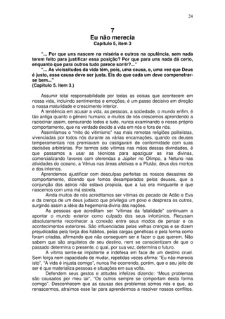 24
7
Eu não merecia
Capítulo 5, item 3
“... Por que uns nascem na miséria e outros na opulência, sem nada
terem feito para justificar essa posição? Por que para uns nada dá certo,
enquanto que para outros tudo parece sorrir?...”
“... As vicissitudes da vida têm, pois, uma causa, e, uma vez que Deus
é justo, essa causa deve ser justa. Eis do que cada um deve compenetrar-
se bem...”
(Capítulo 5. item 3.)
Assumir total responsabilidade por todas as coisas que acontecem em
nossa vida, incluindo sentimentos e emoções, é um passo decisivo em direção
a nossa maturidade e crescimento interior.
A tendência em acusar a vida, as pessoas, a sociedade, o mundo enfim, é
tão antiga quanto o gênero humano; e muitos de nós crescemos aprendendo a
raciocinar assim, censurando todos e tudo, nunca examinando o nosso próprio
comportamento, que na verdade decide a vida em nós e fora de nós.
Assimilamos o “mito do vitimismo” nas mais remotas religiões politeístas,
vivenciadas por todos nós durante as várias encarnações, quando os deuses
temperamentais nos premiavam ou castigavam de conformidade com suas
decisões arbitrárias. Por termos sido vítimas nas mãos dessas divindades, é
que passamos a usar as técnicas para apaziguar as iras divinas,
comercializando favores com oferendas a Júpiter no Olimpo, a Netuno nas
atividades do oceano, a Vênus nas áreas afetivas e a Plutão, deus dos mortos
e dos infernos.
Aprendemos ajustificar com desculpas perfeitas os nossos desastres de
comportamento, dizendo que fomos desamparados pelos deuses, que a
conjunção dos astros não estava propícia, que a lua era minguante e que
nascemos com uma má estrela.
Ainda muitos de nós acreditamos ser vítimas do pecado de Adão e Eva
e da crença de um deus judaico que privilegia um povo e despreza os outros,
surgindo assim a idéia da hegemonia divina das nações.
As pessoas que acreditam ser “vítimas da fatalidade” continuam a
apontar o mundo exterior como culpado dos seus infortúnios. Recusam
absolutamente reconhecer a conexão entre seus modos de pensar e os
acontecimentos exteriores. São influenciadas pelas velhas crenças e se dizem
prejudicadas pela força dos hábitos, pelas cargas genéticas e pela forma como
foram criadas, afirmando que não conseguem ser e fazer o que querem. Não
sabem que são arquitetos de seu destino, nem se conscientizam de que o
passado determina o presente, o qual, por sua vez, determina o futuro.
A vítima sente-se impotente e indefesa em face de um destino cruel.
Sem força nem capacidade de mudar, repetidas vezes afirma: “Eu não merecia
isto”, “A vida é injusta comigo”, nunca lhe ocorrendo, porém, que o seu jeito de
ser é que materializa pessoas e situações em sua volta.
Defendem seus gestos e atitudes infelizes dizendo: “Meus problemas
são causados por meu lar”, “Os outros sempre se comportam desta forma
comigo”. Desconhecem que as causas dos problemas somos nós e que, ao
renascermos, atraímos esse lar para aprendermos a resolver nossos conflitos.
 