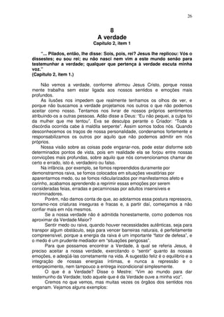 26
8
A verdade
Capítulo 2, item 1
“... Pilados, então, lhe disse: Sois, pois, rei? Jesus lhe replicou: Vós o
dissestes; eu sou rei; eu não nasci nem vim a este mundo senão para
testemunhar a verdade; qualquer que pertença à verdade escuta minha
voz.”
(Capítulo 2, item 1.)
Não vemos a verdade, conforme afirmou Jesus Cristo, porque nossa
mente trabalha sem estar ligada aos nossos sentidos e emoções mais
profundos.
As ilusões nos impedem que realmente tenhamos os olhos de ver, e
porque não buscamos a verdade projetamos nos outros o que não podemos
aceitar como nosso. Tentamos nos livrar de nossos próprios sentimentos
atribuindo-os a outras pessoas. Adão disse a Deus: “Eu não pequei, a culpa foi
da mulher que me tentou”. Eva se desculpa perante o Criador: “Toda a
discórdia ocorrida cabe à maldita serpente”. Assim somos todos nós. Quando
desconhecemos os traços de nossa personalidade, condenamos fortemente e
responsabilizamos os outros por aquilo que não podemos admitir em nós
próprios.
Nossa visão sobre as coisas pode enganar-nos, pode estar disforme sob
determinados pontos de vista, pois em realidade ela se forjou entre nossas
convicções mais profundas, sobre aquilo que nós convencionamos chamar de
certo e errado, isto é, verdadeiro ou falso.
Na infância. por exemplo, se fomos repreendidos duramente por
demonstrarmos raiva, se fomos colocados em situações vexatórias por
aparentarmos medo, ou se fomos ridicularizados por manifestarmos afeto e
carinho, acabamos aprendendo a reprimir essas emoções por serem
consideradas feias, erradas e pecaminosas por adultos insensíveis e
recriminadores.
Porém, não damos conta de que, ao adotarmos essa postura repressora,
tornamo-nos criaturas inseguras e fracas e, a partir daí, começamos a não
confiar mais em nós mesmos.
Se a nossa verdade não é admitida honestamente, como podemos nos
aproximar da Verdade Maior?
Sentir medo ou raiva, quando houver necessidades autênticas, seja para
transpor algum obstáculo, seja para vencer barreiras naturais, é perfeitamente
compreensível, porque a energia da raiva é um importante “fator de defesa”, e
o medo é um prudente mediador em “situações perigosas”.
Para que possamos encontrar a Verdade, à qual se referia Jesus, é
preciso aceitar a nossa verdade, exercitando o “sentir” quanto às nossas
emoções, e adeqüá-las corretamente na vida. A sugestão feliz é o equilibrio e a
integração de nossas energias íntimas, e nunca a repressão e o
entorpecimento, nem tampouco a entrega incondicional simplesmente.
O que é a Verdade? Disse o Mestre: “Vim ao mundo para dar
testemunho da Verdade; todo aquele que é da Verdade ouve a minha voz”.
Cremos no que vemos, mas muitas vezes os órgãos dos sentidos nos
enganam. Vejamos alguns exemplos:
 