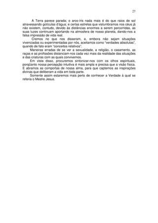 27
A Terra parece parada; o arco-íris nada mais é do que raios de sol
atravessando gotículas d’água; e certas estrelas que vislumbramos nos céus já
não existem, contudo, devido às distâncias enormes a serem percorridas, as
suas luzes continuam aportando na atmosfera de nosso planeta, dando-nos a
falsa impressão de vida real.
Cremos no que nos disseram, e, embora não sejam situações
vivenciadas ou experimentadas por nós, aceitamos como “verdades absolutas”,
quando de fato eram “conceitos relativos”.
Maneiras erradas de se ver a sexualidade, a religião, o casamento, as
raças e as profissões distanciam-nos cada vez mais da realidade das situações
e das criaturas com as quais convivemos.
Em vista disso, procuremos sintonizar-nos com os olhos espirituais,
porqüanto nossa percepção intuitiva é mais ampla e precisa que a visão física.
E abramos as comportas de nossa alma, para que captemos as inspirações
divinas que deliberam a vida em toda parte.
Somente assim estaremos mais perto de conhecer a Verdade à qual se
referia o Mestre Jesus.
 