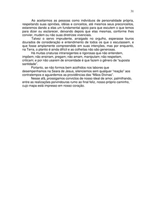 31
Ao aceitarmos as pessoas como indivíduos de personalidade própria,
respeitando suas opiniões, idéias e conceitos, até mesmos seus preconceitos,
estaremos dando a elas um fundamental apoio para que escutem o que temos
para dizer ou esclarecer, deixando depois que elas mesmas, conforme lhes
convier, mudem ou não suas diretrizes vivenciais.
Talvez o servo imprudente, arraigado no orgulho, esperasse louros
dourados de consideração e entendimento de todos os que o escutassem, e
que fosse amplamente compreendido em suas intenções, mas por enquanto,
na Terra, o plantio é ainda difícil e as colheitas não são generosas.
Há muitas criaturas intransigentes e rigorosas que não entendem,
impõem; não ensinam, pregam; não amam, manipulam; não respeitam,
criticam; e por não usarem de sinceridade é que fazem o gênero de “suposta
santidade”.
Portanto, se não formos bem acolhidos nos labores que
desempenhamos na Seara de Jesus, silenciemos sem qualquer “reação” aos
contratempos e aguardemos as providências das “Mãos Divinas”.
Nesse afã, prossigamos convictos de nosso ideal de amor, palmilhando,
entre as realizações porvindouras rumo ao final feliz, nosso próprio caminho,
cujo mapa está impresso em nosso coração.
 