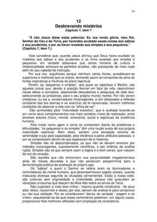 34
12
Desbravando mistérios
Capítulo 7, item 7
“E não Jesus disse estas palavras: Eu vos rendo glória, meu Pai,
Senhor do Céu e da Terra, por haverdes ocultado essas coisas aos sábios
e aos prudentes, e por as haver revelado aos simples e aos pequenos.”
(Capítulo 7, item 7.)
Vaie considerar que, quando Jesus afirmou que Deus havia ocultado os
mistéiios aos sábios e aos prudentes e os tinha revelado aos simples e
pequenos, em verdade observava que certos homens de cultura e
intelectualidade achavam-se perfeitos eruditos, não precisando de mais nada
além do seu cabedal de instrução.
Por sua vez, orgulhosos porque retinham vários títulos, acreditavam-se
superiores e melhores que os outros, fechando assim as comportas da alma às
fontes inspirativas e intuitivas do plano espiritual.
Porém, os “pequenos e simples”, aos quais se reportava o Mestre, são
aqueles outros que, devido à posição flexível em face da vida, descortinam
novas idéias e conceitos, absorvendo descobertas e pesquisas de todo teor,
selecionando as produtivas, para o seu próprio mundo mental. Por não serem
ortodoxos, ou sej a, conservadores intransigentes, e sim afeiçoados à reflexão
constante das leis eternas e ao exercício da fé raciocinada, reúnem melhores
condições de observar a vida com os “olhos de ver”.
São conhecidos pela “maturidade evolutiva”, que é avaliada levando-se
em conta seus comportamentos nos mais variados níveis de realização, entre
diversos setores (físico, mental, emocional, social e espiritual) da existência
humana.
Pelo modo como agem e como se comportam diante de problemas e
dificuldades, “os pequenos e os simples” têm uma noção exata de sua própria
maturidade espiritual. Além disso, sentem uma sensação enorme de
serenidade e paz pela capacidade, pela eficiência e pelos atributos pessoais, e
por se comportarem dentro do que esperavam de si mesmos.
Simples são os descomplicados, os que não se deixam envolver por
métodos extravagantes, supostamente científicos, e por critérios de análise
rígida. Simples são os que sempre usam a lógica e o bom senso, que nascem
da voz do coração.
São aqueles que não entronizam sua personalidade megalomaníaca
atrás de mesas douradas e que não penduram pergaminhos para a
demonstração pública de exaltação do próprio ego.
Os “sábios” a quem o Senhor se referia eram os dominadores e
controladores da mente humana, que desempenhavam papéis sociais, usando
máscaras diversas segundo as situações convenientes. Estão a nossa volta:
são criaturas sem originalidade e criatividade, porque não auscultam as
vibrações uníssonas que descem do Mais Alto sobre as almas da Terra.
Não suportam a mais leve crítica - mesmo quando construtiva - de seus
atos, feitos, raciocínios e ideais; por isso, deixam de analisá-la para comprovar
ou não sua validade. Por se considerarem “donos da verdade”, reagem e se
irritam, esquecendo-se de que esses comentários poderiam, em alguns casos,
proporcionar-lhes melhores reflexões com ampliação da consciência.
 