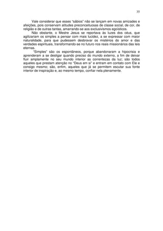 35
Vale considerar que esses “sábios” não se lançam em novas amizades e
afeições, pois conservam atitudes preconceituosas de classe social, de cor, de
religião e de outras tantas, amarrando-se aos exclusivismos egoísticos.
Não obstante, o Mestre Jesus se reportava às luzes dos céus, que
agilizariam os simples a pensar com mais lucidez, a se expressar com maior
naturalidade, para que pudessem desbravar os mistérios do amor e das
verdades espirituais, transformando-se no futuro nos reais missionários das leis
eternas.
“Simples” são os espontâneos, porque abandonaram a hipocrisia e
aprenderam a se desligar quando preciso do mundo externo, a fim de deixar
fluir amplamente no seu mundo interior as correntezas da luz; são todos
aqueles que prestam atenção no “Deus em si” e entram em contato com Ele e
consigo mesmo; são, enfim, aqueles que já se permitem escutar sua fonte
interior de inspiração e, ao mesmo tempo, confiar nela plenamente.
 