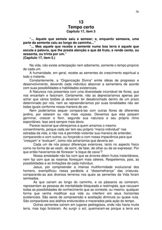 36
13
Tempo certo
Capítulo 17, item 5
“... Aquele que semeia saiu a semear; e, enquanto semeava, uma
parte da semente caiu ao longo do caminho...”
“... Mas aquele que recebe a semente numa boa terra é aquele que
escuta a palavra, que lhe presta atenção e que dá fruto, e rende cento, ou
sessenta, ou trinta por um.”
(Capítulo 17, item 5.)
Na vida, não existe antecipação nem adiamento, somente o tempo propício
de cada um.
A humanidade, em geral, recebe as sementes do crescimento espiritual a
todo o instante.
Constantemente, a “Organização Divina” emite idéias de progresso e
desenvolvimento, devendo cada indivíduo absorver a sementeira de acordo
com suas possibilidades e habilidades existenciais.
A Natureza nos presenteia com uma diversidade incontável de flores, que
nos encantam e fascinam. Certamente, não as depreciaríamos apenas por
achar que vários botões já deveriam ter desabrochado dentro de um prazo
determinado por nós, nem as repreenderíamos por suas tonalidades não ser
todas iguais conforme nossa maneira de ver.
Nem poderíamos sequer compará-las com outras flores de diferentes
jardins, por estarem ou não mais viçosas. Deixemos que elas possam
germinar, crescer e florir, segundo sua natureza e seu próprio ritmo
espontâneo. Isso será sempre mais óbvio.
Parece racional que ofereçamos a quem amamos o mesmo
consentimento, porque cada ser tem seu próprio “marco individual” nas
estradas da vida, e não nos é permitido violentar sua maneira de entender,
comparando-o com outros, ou forçando-o com nossa impaciência para que
“cresçam” e “evoluam”, como nós acharíamos que deveria ser.
Cada um de nós possui diferenças exteriores, tanto no aspecto físico
como na forma de se vestir, de sorrir, de falar, de olhar ou de se expressar. Por
que então haveríamos de florescer “a toque de caixa”?
Nossa ansiedade não faz com que as árvores dêem frutos instantâneos,
nem faz com que as roseiras floresçam mais céleres. Respeitemos, pois, as
possibilidades e as limitações de cada indivíduo.
Jesus, por compreender a imensa multiformidade evolucional dos
homens, exemplificou nessa parábola a “dissemelhança” das criaturas,
comparando-as aos diversos terrenos nos quais as sementes da Vida foram
semeadas.
As que caíram ao longo do caminho, e os pássaros as comeram,
representam as pessoas de mentalidade bloqueada e restringida, que recusam
todas as possibilidades de conhecimento que as conteste, ou mesmo, qualquer
forma que venha modificar sua vida ou interferir em seus horizontes
existenciais. São seres de compreensão e aceitação diminuta ou quase nula.
São comparáveis aos atalhos endurecidos e macerados pela ação do tempo.
Outras sementes caíram em lugares pedregosos, onde não havia muita
terra, mas logo brotaram. Ao surgir o sol, queimaram-se porque a terra era
 