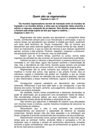 39
14
Quem são os regenerados
Capítulo 3, item 17
“Os mundos regeneradores servem de transição entre os mundos de
expiação e os mundos felizes, a alma que se arrepende neles encontra a
calma e o repouso, acabando de se depurar. Sem dúvida, nesses mundos,
o homem está ainda sujeito às leis que regem a matéria...”
(Capítulo 3, item 17.)
Regenerados são todos aqueles que aprenderam a compartilhar deste
mundo, contribuindo sempre para a sua manutenção e continuação, e que ao
mesmo tempo, por perceberem que recebem à medida que doam, sustentam
com êxito esse fenômeno de “trocas incessantes”. São os homens que
descobriram que todos estamos ligados por inúmeras formas de vida, desde o
micro ao macrocosmo, e que os ciclos da natureza é que vitalizam igualmente
plantas, animais e eles próprios. Portanto, respeitam, cooperam e produzem,
não pensando somente em si mesmos, mas na coletividade.
Sabem que ao mesmo tempo, sozinhos ou juntos, somos todos
viajantes nas estradas da vida universal, em busca de crescimento e perfeição.
Voltaram-se para si mesmos e descortinaram a presença divina em sua
intimidade e, em vista disso, agora não buscam somente a exterioridade da
vida, mas a abundância da vida íntima, fazendo quase sempre uma jornada
cósmica para dentro do seu universo interior, na intimidade da própria alma.
Regenerados são os seres humanos que notaram que não podem
modificar o mundo dos outros, mas apenas o seu próprio mundo. Que os
indivíduos, lugares e ambientes não podem ser mudados, e que as únicas
coisas que podem e devem ser alteradas são suas atitudes pessoais, reações
e atos relacionados a esses mesmos indivíduos, lugares e ambientes de sua
vida.
Conseguiram angariar sabedoria em decorrência das vivências
anteriores. Diferenciam o que lhes cabe fazer e, por conseguinte, o que são
deveres dos outros. Só fazem, portanto, auto-julgamento, deixando a cada um
realizar sua própria avaliação.
Na realidade, trazem certas competências e destrezas alicerçadas no
poder de observação, por já possuírem uma considerável “coleta de dados”.
São consideradas criaturas sábias, por seus constantes “insights”, isto é,
compreensões súbitas diante de decisões e resoluções da vida.
São homens que adquiriram a habilidade de resolver suas dificuldades
com recursos novos e criativos, usando maneiras inovadoras de solucionar os
acontecimentos do cotidiano.
Reconhecem que a vida é uma sucessão de ocorrências
interdependentes, por possuírem a capacidade de observar as relações
existenciais. Sempre lançam mão dos fatos passados e os entrelaçam aos
atuais, chegando à profunda compreensão das situações e de seus problemas.
Descortinaram horizontes novos, porque reservaram no dia-a-dia algum
tempo para se conhecer melhor, anotando idéias e sensações a fim de
esclarecer para si próprios o porquê de sentimentos desconexos, emoções
varíáveis e ações contraditórias, visto que tal conhecimento os ajudará a viver
de forma mais serena e previsível.
 