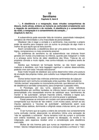 41
15
Servilismo
Capítulo 9, item 8
“... A obediência e a resignação, duas virtudes companheiras da
doçura, muito ativas, embora os homens as confundam erradamente com
a negação do sentimento e da vontade. A obediência é o consentimento
da razão, a resignação é o consentimento do coração...”
(Capítulo 9, item 8.)
A subserviência pode esconder falta de iniciativa, passividade indesejável,
complexo de inferioridade e uma imaturidade de personalidade.
Obedecer não é negar a vontade e o sentimento, mas exercitar o próprio
poder de escolha para cooperar com os outros na produção de algo maior e
melhor do que aquilo que se faria sozinho.
Assim considerando, a obediência deve ser uma postura interna, racional,
lógica, compreensiva e a mais consciente possível.
Os problemas do servilismo ou da subserviência nas criaturas foram
gerados em muitas circunstâncias na infância, quando pais instigavam o medo
e a ameaça como forma de obter obediência dos filhos. Trata-se de um
propósito cômodo e muito rápido, mas contra-indicado na complexa tarefa de
educar.
Adultos que herdaram tal formação familiar, se não forem espíritos
maduros e decididos, com farta bagagem espiritual e valores desenvolvidos,
poderão viver com essa “intrusão educacional”.
Esse modo forçado de obedecer aos outros desenvolve neles uma postura
de anulação das próprias metas, pois substitui sua independência pela vontade
alheia.
Outros tantos trazem das vivências anteriores sentimentos de culpa por
abandonarem sem nenhuma consideração entes queridos. São verdadeiros
“clichês mentais” arquivados no inconsciente profundo, que detonam em forma
de obediência e servidão compulsória, para compensar o passado infeliz.
A Psicologia, por seu turno, assevera que certos indivíduos
desequilibrados por conflitos herdados na infância trazem enraizados em sua
personalidade uma necessidade enorme de satisfazer seus “sentimentos de
mando” e “de autoridade”, sempre impondo ordens, métodos e regras que,
obedecidos passivamente, lhes trazem um enorme prazer e satisfação.
Essas pessoas ao entrarem em contato com personalidades submissas,
compensarão sua neurose de “dar ordens”, e em muitos casos, somam ao seu
impulso agressivo a “neurose de autoridade”, satisfazendo assim suas
características sádicas, dominando e afligindo essas criaturas servis, por anos
e anos.
O ser humano que se sujeita a ordens de comando vive constantemente
numa confusão mental, absorvendo na atmosfera íntima uma sensação de
“não ter agradado o suficiente”. Numa tentativa inútil de cumprir e concordar
com ordens recebidas, cai quase sempre na decepção, na revolta e na
indignação, pois esperava receber amor e consideração pela obediência
executada.
Muitos de nós tivemos pais que nunca se importaram em nos “impor
limites”, fatores indispensáveis para que a criança aprenda a conhecer o “não”,
 