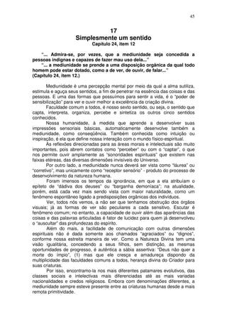 45
17
Simplesmente um sentido
Capítulo 24, item 12
“... Admira-se, por vezes, que a mediunidade seja concedida a
pessoas indignas e capazes de fazer mau uso dela...”
“... a mediunidade se prende a uma disposição orgânica da qual todo
homem pode estar dotado, como a de ver, de ouvir, de falar...”
(Capítulo 24, item 12.)
Mediunidade é uma percepção mental por meio da qual a alma sutiliza,
estimula e aguça seus sentidos, a fim de penetrar na essência das coisas e das
pessoas. E uma das formas que possuímos para sentir a vida, é o “poder de
sensibilização” para ver e ouvir melhor a excelência da criação divina.
Faculdade comum a todos, é nosso sexto sentido, ou seja, o sentido que
capta, interpreta, organiza, percebe e sintetiza os outros cinco sentidos
conhecidos.
Nossa humanidade, à medida que aprende a desenvolver suas
impressões sensoriais básicas, automaticamente desenvolve também a
mediunidade, como conseqüência. Também conhecida como intuição ou
inspiração, é ela que define nossa interação com o mundo físico-espiritual.
As reflexões direcionadas para as áreas morais e intelectuais são muito
importantes, pois abrem contatos como “perceber” ou com o “captar”, o que
nos permite ouvir amplamente as “sonoridades espirituais” que existem nas
faixas etéreas, das diversas dimensões invisíveis do Universo.
Por outro lado, a mediunidade nunca deverá ser vista como “láurea” ou
“corretivo”, mas unicamente como “receptor sensório” - produto do processo de
desenvolvimento da natureza humana.
Foram imensos os tempos da ignorância, em que a ela atribuíam o
epíteto de “dádiva dos deuses” ou “barganha demoníaca”; na atualidade,
porém, está cada vez mais sendo vista com maior naturalidade, como um
fenômeno espontâneo ligado a predisposições orgânicas dos indivíduos.
Ver, todos nós vemos, a não ser que tenhamos obstrução dos órgãos
visuais; já as formas de ver são peculiares a cada sensitivo. Escutar é
fenômeno comum; no entanto, a capacidade de ouvir além das aparências das
coisas e das palavras articuladas é fator de lucidez para quem já desenvolveu
o “auscultar” das profundezas do espírito.
Além do mais, a facilidade de comunicação com outras dimensões
espirituais não é dada somente aos chamados “agraciados” ou “dignos”,
conforme nossa estreita maneira de ver. Como a Natureza Divina tem uma
visão igualitária, concedendo a seus filhos, sem distinção, as mesmas
oportunidades de progresso, é autêntica a sábia assertiva: “Deus não quer a
morte do ímpio”, (1) mas que ele cresça e amadureça dispondo da
multiplicidade das faculdades comuns a todos, herança divina do Criador para
suas criaturas.
Por isso, encontramo-la nos mais diferentes patamares evolutivos, das
classes sociais e intelectivas mais diferenciadas até as mais variadas
nacionalidades e credos religiosos. Embora com denominações diferentes, a
mediunidade sempre esteve presente entre as criaturas humanas desde a mais
remota primitividade.
 