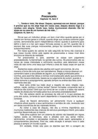 47
18
Preconceito
Capítulo 16, item 4
“... Tendo-o visto, lhe disse: Zaqueu, apressai-vos em descer, porque
é preciso que eu me aloje hoje em vossa casa. Zaqueu desceu logo e o
recebeu com alegria. Vendo isso, todos murmuraram dizendo: Ele foi
alojar-se na casa de um homem de má vida...”
(Capítulo 16, item 4.)
Diz-se que um indivíduo atingiu um bom nível ético quando pensa por si
mesmo em termos gerais e críticos; quando dirige sua conduta conforme julgar
correto, demonstrando assim independência interior; quando é autônomo para
definir o bem e o mal, sem seguir fórmulas sociais; e, por fim, quando não é
escravo das suas crenças inconscientes, porque faz constante exercício de
autoconhecimento.
Por nosso quadro de valores ter sido adquirido de forma não vivencial é
que nosso mundo íntimo está repleto de preconceitos e nosso nível ético
encontra-se distante da realidade.
Ter preconceitos é, pois, assimilar as coisas com julgamento
preestabelecido, fundamentado na opinião dos outros. Os preconceitos são as
raízes de nossa infelicidade e sofrimento neurótico, pois deterioram nossa
visão da vida como uma lasca que inflama a área de nosso corpo em que se
aloja.
Aceitamos esses valores dos adultos com quem convivemos, de uma
maneira e forma tão sutis que nem percebemos. Basta a criança observar um
comentário sobre a sexualidade de alguém, ou a religião professada pelos
vizinhos, para assimilar idéias e normas vivenciadas pelo adulto que promove a
crítica. De maneira distorcida, baseia-se no julgamento de outrem, quando é
válido somente o autojulgamento, apoiado sempre na análise dos fatos como
realmente eles são.
Qual seria então tua visão atual a respeito do sexo, religião, raça,
velhice, nação, política e outras tantas? Seriam formadas unicamente sem a
influência dos outros? Será que tua forma de ver a tudo e a todos não estaria
repleta de obstáculos formados pelos teus conceitos preestabelecidos?
Por não estares atento ao processo da vida em ti, é que precisas do
juízo dos outros, tornando-te assim dependente e incapacitado diante de tuas
condutas.
Jesus de Nazaré demonstrou ser plenamente imune a qualquer
influência alheia quanto a seus sentimentos e sentidos de vida, revelando isso
em várias ocorrências de seu messiado terreno.
Ao visitar a casa de Zaqueu, não deu a mínima importância aos
murmúrios maldizentes das criaturas de estrutura psicológica infantil, pois sabia
caminhar discernindo por si mesmo.
Toda alma superior tem um sistema de valores não baseado em regras
rígidas; avalia os indivíduos, atos e atitudes com seu senso interior,
sentimentos, emoções e percepções intuitivas, tendo assim apreciações e
comportamentos peculiares. Para ela, cada situação é sempre nova e cada
pessoa é sempre um mundo à parte.
Em verdade, Cristo veio para os doentes que têm a coragem de
 