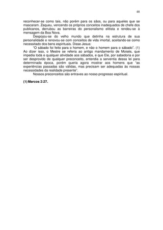 48
reconhecer-se como tais, não porém para os sãos, ou para aqueles que se
mascaram. Zaqueu, vencendo os próprios conceitos inadequados de chefe dos
publicanos, derrubou as barreiras do personalismo elitista e rendeu-se à
mensagem da Boa Nova.
Despojou-se do velho mundo que detinha na estrutura de sua
personalidade e renovou-se com conceitos de vida imortal, aceitando-se como
necessitado dos bens espirituais. Disse Jesus:
“O sábado foi feito para o homem, e não o homem para o sábado”. (1)
Ao dizer isso, o Mestre se referia ao antigo mandamento de Moisés, que
impedia toda e qualquer atividade aos sábados, e que Ele, por sabedoria e por
ser desprovido de qualquer preconceito, entendia a serventia dessa lei para
determinada época, porém queria agora mostrar aos homens que “as
experiências passadas são válidas, mas precisam ser adequadas às nossas
necessidades da realidade presente”.
Nossos preconceitos são entraves ao nosso progresso espiritual.
(1) Marcos 2:27.
 