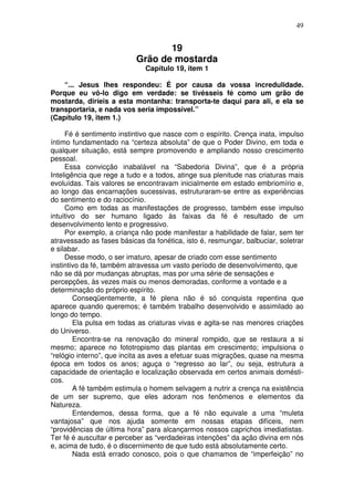 49
19
Grão de mostarda
Capítulo 19, item 1
“... Jesus lhes respondeu: É por causa da vossa incredulidade.
Porque eu vô-lo digo em verdade: se tivésseis fé como um grão de
mostarda, diríeis a esta montanha: transporta-te daqui para ali, e ela se
transportaria, e nada vos seria impossível.”
(Capítulo 19, item 1.)
Fé é sentimento instintivo que nasce com o espírito. Crença inata, impulso
íntimo fundamentado na “certeza absoluta” de que o Poder Divino, em toda e
qualquer situação, está sempre promovendo e ampliando nosso crescimento
pessoal.
Essa convicção inabalável na “Sabedoria Divina”, que é a própria
Inteligência que rege a tudo e a todos, atinge sua plenitude nas criaturas mais
evoluídas. Tais valores se encontravam inicialmente em estado embriomírio e,
ao longo das encarnações sucessivas, estruturaram-se entre as experiências
do sentimento e do raciocínio.
Como em todas as manifestações de progresso, também esse impulso
intuitivo do ser humano ligado às faixas da fé é resultado de um
desenvolvimento lento e progressivo.
Por exemplo, a criança não pode manifestar a habilidade de falar, sem ter
atravessado as fases básicas da fonética, isto é, resmungar, balbuciar, soletrar
e silabar.
Desse modo, o ser imaturo, apesar de criado com esse sentimento
instintivo da fé, também atravessa um vasto período de desenvolvimento, que
não se dá por mudanças abruptas, mas por uma série de sensações e
percepções, às vezes mais ou menos demoradas, conforme a vontade e a
determinação do próprio espírito.
Conseqüentemente, a fé plena não é só conquista repentina que
aparece quando queremos; é também trabalho desenvolvido e assimilado ao
longo do tempo.
Ela pulsa em todas as criaturas vivas e agita-se nas menores criações
do Universo.
Encontra-se na renovação do mineral rompido, que se restaura a si
mesmo; aparece no fototropismo das plantas em crescimento; impulsiona o
“relógio interno”, que incita as aves a efetuar suas migrações, quase na mesma
época em todos os anos; aguça o “regresso ao lar”, ou seja, estrutura a
capacidade de orientação e localização observada em certos animais domésti-
cos.
A fé também estimula o homem selvagem a nutrir a crença na existência
de um ser supremo, que eles adoram nos fenômenos e elementos da
Natureza.
Entendemos, dessa forma, que a fé não equivale a uma “muleta
vantajosa” que nos ajuda somente em nossas etapas difíceis, nem
“providências de última hora” para alcançarmos nossos caprichos imediatistas.
Ter fé é auscultar e perceber as “verdadeiras intenções” da ação divina em nós
e, acima de tudo, é o discernimento de que tudo está absolutamente certo.
Nada está errado conosco, pois o que chamamos de “imperfeição” no
 
