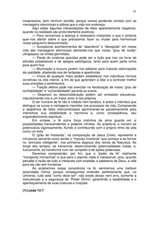 51
inexpressiva, sem nenhum sentido, porque vamos perdendo contato com as
mensagens silenciosas e sábias que a vida nos endereça.
Aqui estão algumas interpretações de fatos aparentemente negativos,
quando na realidade são profundamente positivos:
— Para vencermos a doença é necessário interpretar o que o sintoma
quer-nos alertar sobre o que precisamos fazer ou mudar para harmonizar
nosso psiquismo descontrolado.
— Sucessivos acontecimentos de “abandono” e “decepção” em nossa
vida são mensagens silenciosas alertando-nos que nosso “grau de ilusão”
ultrapassou os limites permitidos.
— Perda de criaturas queridas pode ser a lição que nos vai livrar de
atitudes possessivas e de apegos patológicos, tanto para quem parte como
para quem fica.
— Alucinação e loucura podem nos adestrar para maiores valorizações
da realidade, afastando-nos de fantasias e aparências.
— Vícios de qualquer matiz podem estabelecer nos indivíduos normas
corretivas na vida interior, a fim de que aprendam a lidar e a controlar melhor
suas emoções e sentimentos.
— Traição afetiva pode nos exercitar na fiscalização de nosso “grau de
confiabilidade” e “vulnerabilidade” perante os outros.
— Desprezo ou desconsideração podem ser emissões educativas,
impulsionando-nos a um maior amor a nós próprios.
O ser humano de fé não é crédulo nem fanático; é antes o indivíduo que
distingue os lucros e vantagens inseridos nos processos da vida. Compreende
a seqüência de fatos interconectados aprimorando-se paulatinamente para
intensificar sua estabilidade e harmonia e, como conseqüência, seu
engrandecimento espiritual.
Em síntese, a fé como força instintiva da alma guarda em si
possibilidades transcendentes e poderes infinitos. Ao ampliá-la, o homem se
potencializa vigorosamente, fluindo e contribuindo com o próprio ritmo da vida
como um todo.
O “grão de mostarda”, na comparação de Jesus Cristo, representa a
minúscula semente como sendo o “impulso imanente” que começa a se formar
no “princípio inteligente”, nos primeiros degraus dos reinos da Natureza. Ao
longo dos tempos, se transmuta, desenvolvendo potencialidades inatas, e,
futuramente, se transforma num ser completo e de ações poderosas.
Devemos compreender, por fim, que o “poder da fé” realmente
“transporta montanhas” e que para o espírito nada é inacessível, pois, quando
percebe a razão de tudo e interpreta com exatidão a sabedoria de Deus, a vida
para ele não tem fronteiras.
Ao ampliarmos nossa consciência na fé, sentiremos uma inefável
serenidade íntima, porque conseguimos entender perfeitamente que, no
Universo, tudo está “como deve ser”; não existe atraso nem erro, somente a
manutenção e a segurança do “Poder Divino” garantindo a estabilidade e o
aperfeiçoamento de suas criaturas e criações.
(1)Lucas 12:7
 