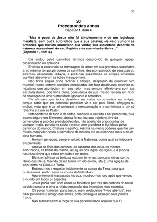52
20
Preceptor das almas
Capítulo 1, item 4
“Mas o papel de Jesus não foi simplesmente o de um legislador
moralista, sem outra autoridade que a sua palavra; ele veio cumprir as
profecias que haviam anunciado sua vinda; sua autoridade decorria da
natureza excepcional de seu Espírito e de sua missão divina...”
(Capítulo 1, item 4.)
Ele andou pelos caminhos terrenos desprovido de qualquer apego,
consideração ou aplausos.
Ensinou a excelência da mensagem do amor em sua grandeza superlativa
e, ao mesmo tempo, percorreu os caminhos, desacompanhado de seus pais ou
parentes, solicitando, todavia, a presença espontânea de amigos amorosos
que lhes absorveram as lições inesquecíveis.
Não tinha sequer onde reclinar a cabeça, despojado de qualquer bem
material; nunca tomava decisões precipitadas em face de atitudes positivas ou
negativas que aconteciam em seu redor, mas sempre reflexionava com sua
estrutura divina, pois tinha plena consciência de sua missão terrena em favor
da educação de uma humanidade ignorante e sofredora.
Ele afirmava que todos deveriam ser vistos como irmãos ou amigos,
porque sabia que em potencial poderiam vir a ser pais, filhos, cônjuges ou
irmãos, visto que é da lei universal a reencarnação e a caminhada a um só
rebanho e a um só Pastor.
Independente de tudo e de todos, conhecia a estrada a ser percorrida, pois
estava seguro em Si mesmo; dessa forma, fez sua trajetória livre de
convenções e padrões preestabelecidos, não aceitando preconceitos de
qualquer matiz, porqüanto sabia transitar com grandeza e dignidade pelos
caminhos do mundo. Criatura magnífica, retinha na mente poderes que lhe per-
mitiam manipular desde a intimidade da matéria até as essências mais sutis da
alma humana.
Homem generoso, sempre voltado à Natureza, com a qual se integrava
em plenitude.
Amava os lírios dos campos, os pássaros dos céus, os montes
arborizados, as brisas da manhã, as águas dos lagos, os trigais, e a própria
natureza divina que existe em tudo e em todos.
Ele exemplificou as belezas naturais terrenas, comparando-as com o
Reino dos Céus, fazendo dessa forma um elo divino, isto é, uma ligação de
amor entre os Céus e a Terra.
Ensinou-nos a respeitar inicialmente as coisas da Terra, para que
pudéssemos, então, amar as coisas da Vida Maior.
Aparentemente fracassado na cruz, mostrou-nos logo após que venceu
o mundo em todos os aspectos.
Jesus podia “ver” com absoluta facilidade por trás das cortinas do teatro
da vida humana e tinha a nítida percepção das intenções mais secretas.
Os seres humanos, para Jesus, eram verdadeiros “livros abertos”: seu
olhar penetrava o âmago das almas, onde conseguia alcançar seus pontos
fracos.
Não sufocava com a força de sua personalidade aqueles que O
 