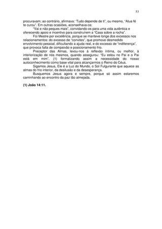 53
procuravam; ao contrário, afirmava: ‘Tudo depende de ti”, ou mesmo, “Atua fé
te curou”. Em outras ocasiões, aconselhava-os:
“Vai e não peques mais”, convidando-os para uma vida autêntica e
oferecendo apoio e incentivo para construírem a “Casa sobre a rocha”.
Foi Mestre por excelência, porque se manteve longe dos excessos nos
relacionamentos: do excesso de “convites”, que promove desmedido
envolvimento pessoal, dificultando a ajuda real, e do excesso de “indiferença”,
que provoca falta de compaixão e posicionamento frio.
Preceptor das Almas, levou-nos à reflexão íntima, ou melhor, à
interiorização de nós mesmos, quando assegurou: “Eu estou no Pai e o Pai
está em mim”, (1) formalizando assim a necessidade do nosso
autoconhecimento como base vital para alcançarmos o Reino do Céus.
Sigamos Jesus, Ele é a Luz do Mundo, o Sol Fulgurante que aquece as
almas do frio interior, da desilusão e da desesperança.
Busquemos Jesus agora e sempre, porque só assim estaremos
caminhando ao encontro da paz tão almejada.
(1) João 14:11.
 